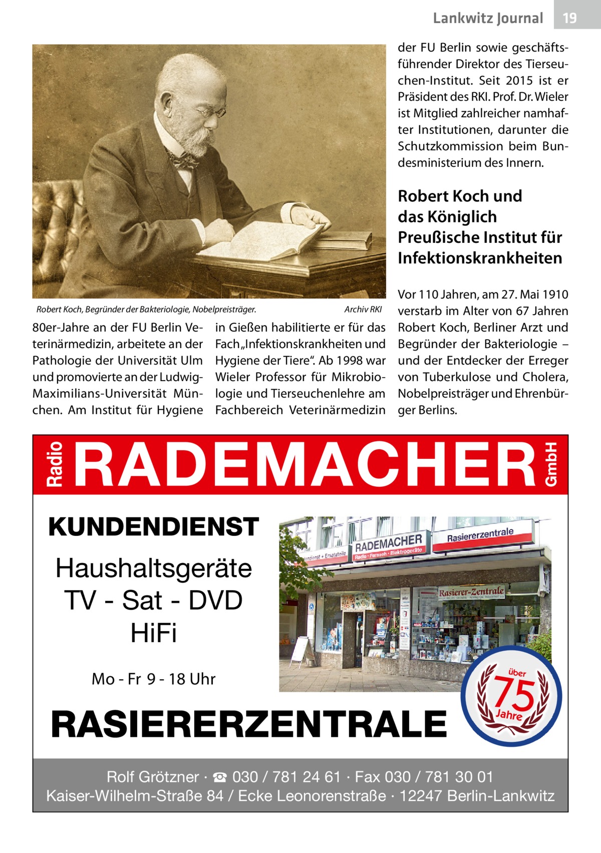 Lankwitz Journal  19  der FU Berlin sowie geschäftsführender Direktor des Tierseuchen-Institut. Seit 2015 ist er Präsident des RKI. Prof. Dr. Wieler ist Mitglied zahlreicher namhafter Institutionen, darunter die Schutzkommission beim Bundesministerium des Innern.  Robert Koch und das Königlich Preußische Institut für Infektionskrankheiten Robert Koch, Begründer der Bakteriologie, Nobelpreisträger. �  80er-Jahre an der FU Berlin Veterinärmedizin, arbeitete an der Pathologie der Universität Ulm und promovierte an der LudwigMaximilians-Universität München. Am Institut für Hygiene  Archiv RKI  in Gießen habilitierte er für das Fach „Infektionskrankheiten und Hygiene der Tiere“. Ab 1998 war Wieler Professor für Mikrobiologie und Tierseuchenlehre am Fachbereich Veterinärmedizin  Vor 110 Jahren, am 27. Mai 1910 verstarb im Alter von 67 Jahren Robert Koch, Berliner Arzt und Begründer der Bakteriologie – und der Entdecker der Erreger von Tuberkulose und Cholera, Nobelpreisträger und Ehrenbürger Berlins.  KUNDENDIENST  Haushaltsgeräte TV - Sat - DVD HiFi Mo - Fr 9 - 18 Uhr  RASIERERZENTRALE  75 über  Jahre  Rolf Grötzner · ☎ 030 / 781 24 61 · Fax 030 / 781 30 01 Kaiser-Wilhelm-Straße 84 / Ecke Leonorenstraße · 12247 Berlin-Lankwitz