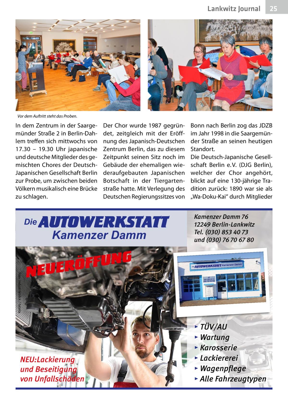 Lankwitz Journal  25  Vor dem Auftritt steht das Proben.  In dem Zentrum in der Saargemünder Straße 2 in Berlin-Dahlem treffen sich mittwochs von 17.30 – 19.30  Uhr japanische und deutsche Mitglieder des gemischten Chores der DeutschJapanischen Gesellschaft Berlin zur Probe, um zwischen beiden Völkern musikalisch eine Brücke zu schlagen.  Die  Der Chor wurde 1987 gegründet, zeitgleich mit der Eröffnung des Japanisch-Deutschen Zentrum Berlin, das zu diesem Zeitpunkt seinen Sitz noch im Gebäude der ehemaligen wiederaufgebauten Japanischen Botschaft in der Tiergartenstraße hatte. Mit Verlegung des Deutschen Regierungssitzes von  AUTOWERKSTATT Kamenzer Damm  Bonn nach Berlin zog das JDZB im Jahr 1998 in die Saargemünder Straße an seinen heutigen Standort. Die Deutsch-Japanische Gesellschaft Berlin e. V. (DJG Berlin), welcher der Chor angehört, blickt auf eine 130-jährige Tradition zurück: 1890 war sie als „Wa-Doku-Kai“ durch Mitglieder  Kamenzer Damm 76 12249 Berlin-Lankwitz Tel. (030) 853 40 73 und (030) 76 70 67 80  foto: industrieblick / fotolia  NG U F F Ö R NEUE  NEU:Lackierung und Beseitigung von Unfallschäden  ▸ TÜV/AU ▸ Wartung ▸ Karosserie ▸ Lackiererei ▸ Wagenpflege ▸ Alle Fahrzeugtypen
