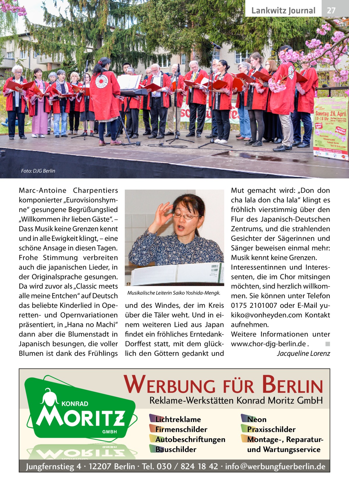 Lankwitz Journal  27  Foto: DJG Berlin  Marc-Antoine Charpentiers komponierter „Eurovisionshymne“ gesungene Begrüßungslied „Willkommen ihr lieben Gäste“. – Dass Musik keine Grenzen kennt und in alle Ewigkeit klingt, – eine schöne Ansage in diesen Tagen. Frohe Stimmung verbreiten auch die japanischen Lieder, in der Originalsprache gesungen. Da wird zuvor als „Classic meets alle meine Entchen“ auf Deutsch das beliebte Kinderlied in Operetten- und Opernvariationen präsentiert, in „Hana no Machi“ dann aber die Blumenstadt in Japanisch besungen, die voller Blumen ist dank des Frühlings  Musikalische Leiterin Saiko Yoshida-Mengk.  und des Windes, der im Kreis über die Täler weht. Und in einem weiteren Lied aus Japan findet ein fröhliches ErntedankDorffest statt, mit dem glücklich den Göttern gedankt und  Mut gemacht wird: „Don don cha lala don cha lala“ klingt es fröhlich vierstimmig über den Flur des Japanisch-Deutschen Zentrums, und die strahlenden Gesichter der Sägerinnen und Sänger beweisen einmal mehr: Musik kennt keine Grenzen. Interessentinnen und Interessenten, die im Chor mitsingen möchten, sind herzlich willkommen. Sie können unter Telefon 0175  2101007 oder E-Mail yukiko@vonheyden.com Kontakt aufnehmen. Weitere Informationen unter www.chor-djg-berlin.de .� ◾ � Jacqueline Lorenz  WERBUNG FÜR BERLIN Reklame-Werkstätten Konrad Moritz GmbH Lichtreklame Firmenschilder Autobeschriftungen Bauschilder  Neon Praxisschilder Montage-, Reparaturund Wartungsservice  Jungfernstieg 4 · 12207 Berlin · Tel. 030 / 824 18 42 · info@werbungfuerberlin.de