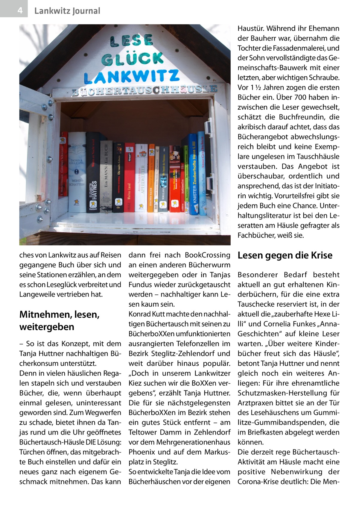 4  Lankwitz Journal Haustür. Während ihr Ehemann der Bauherr war, übernahm die Tochter die Fassadenmalerei, und der Sohn vervollständigte das Gemeinschafts-Bauwerk mit einer letzten, aber wichtigen Schraube. Vor 1 ½ Jahren zogen die ersten Bücher ein. Über 700 haben inzwischen die Leser gewechselt, schätzt die Buchfreundin, die akribisch darauf achtet, dass das Bücherangebot abwechslungsreich bleibt und keine Exemplare ungelesen im Tauschhäusle verstauben. Das Angebot ist überschaubar, ordentlich und ansprechend, das ist der Initiatorin wichtig. Vorurteilsfrei gibt sie jedem Buch eine Chance. Unterhaltungsliteratur ist bei den Leseratten am Häusle gefragter als Fachbücher, weiß sie.  ches von Lankwitz aus auf Reisen gegangene Buch über sich und seine Stationen erzählen, an dem es schon Leseglück verbreitet und Langeweile vertrieben hat.  Mitnehmen, lesen, weitergeben – So ist das Konzept, mit dem Tanja Huttner nachhaltigen Bücherkonsum unterstützt. Denn in vielen häuslichen Regalen stapeln sich und verstauben Bücher, die, wenn überhaupt einmal gelesen, uninteressant geworden sind. Zum Wegwerfen zu schade, bietet ihnen da Tanjas rund um die Uhr geöffnetes Büchertausch-Häusle DIE Lösung: Türchen öffnen, das mitgebrachte Buch einstellen und dafür ein neues ganz nach eigenem Geschmack mitnehmen. Das kann  dann frei nach BookCrossing an einen anderen Bücherwurm weitergegeben oder in Tanjas Fundus wieder zurückgetauscht werden – nachhaltiger kann Lesen kaum sein. Konrad Kutt machte den nachhaltigen Büchertausch mit seinen zu BücherboXXen umfunktionierten ausrangierten Telefonzellen im Bezirk Steglitz-Zehlendorf und weit darüber hinaus populär. „Doch in unserem Lankwitzer Kiez suchen wir die BoXXen vergebens“, erzählt Tanja Huttner. Die für sie nächstgelegensten BücherboXXen im Bezirk stehen ein gutes Stück entfernt – am Teltower Damm in Zehlendorf vor dem Mehrgenerationenhaus Phoenix und auf dem Markusplatz in Steglitz. So entwickelte Tanja die Idee vom Bücherhäuschen vor der eigenen  Lesen gegen die Krise Besonderer Bedarf besteht aktuell an gut erhaltenen Kinderbüchern, für die eine extra Tauschecke reserviert ist, in der aktuell die „zauberhafte Hexe Lilli“ und Cornelia Funkes „AnnaGeschichten“ auf kleine Leser warten. „Über weitere Kinderbücher freut sich das Häusle“, betont Tanja Huttner und nennt gleich noch ein weiteres Anliegen: Für ihre ehrenamtliche Schutzmasken-Herstellung für Arztpraxen bittet sie an der Tür des Lesehäuschens um Gummilitze-Gummibandspenden, die im Briefkasten abgelegt werden können. Die derzeit rege BüchertauschAktivität am Häusle macht eine positive Nebenwirkung der Corona-Krise deutlich: Die Me