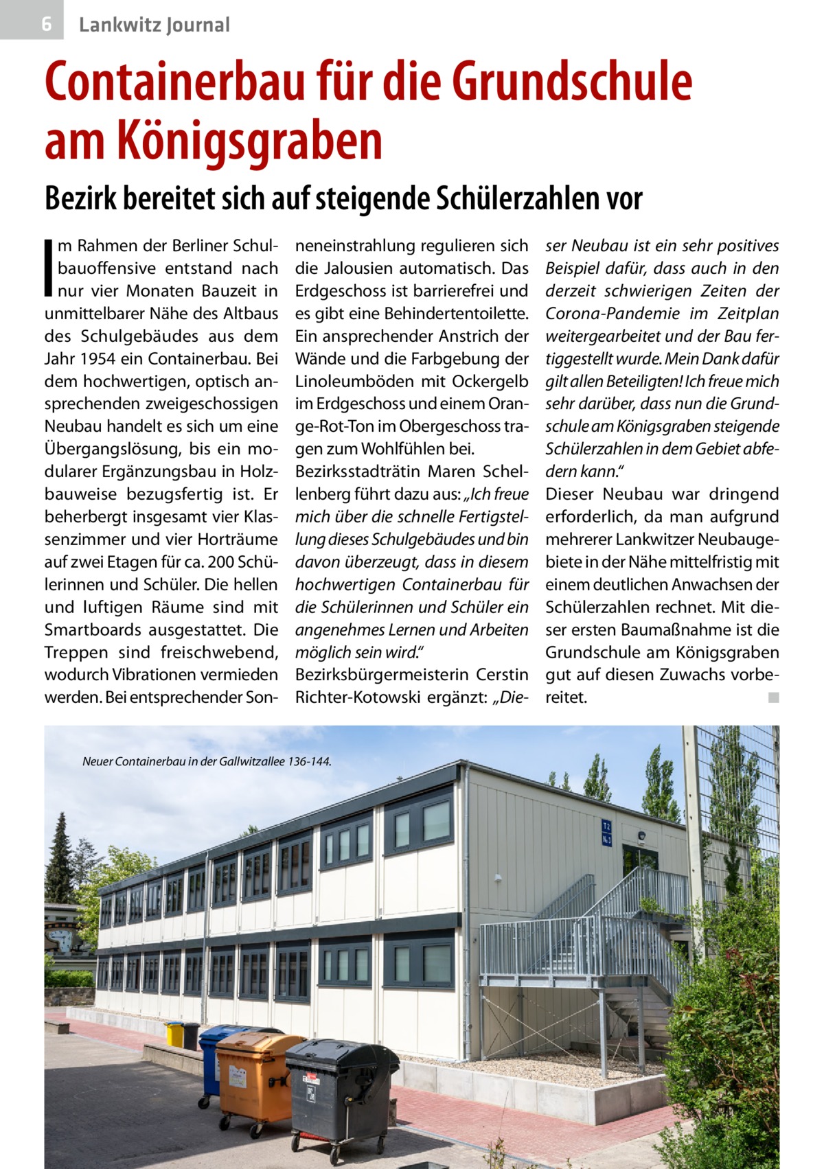 6  Lankwitz Journal  Containerbau für die Grundschule am Königsgraben Bezirk bereitet sich auf steigende Schülerzahlen vor  I  m Rahmen der Berliner Schulbauoffensive entstand nach nur vier Monaten Bauzeit in unmittelbarer Nähe des Altbaus des Schulgebäudes aus dem Jahr 1954 ein Containerbau. Bei dem hochwertigen, optisch ansprechenden zweigeschossigen Neubau handelt es sich um eine Übergangslösung, bis ein modularer Ergänzungsbau in Holzbauweise bezugsfertig ist. Er beherbergt insgesamt vier Klassenzimmer und vier Horträume auf zwei Etagen für ca. 200 Schülerinnen und Schüler. Die hellen und luftigen Räume sind mit Smartboards ausgestattet. Die Treppen sind freischwebend, wodurch Vibrationen vermieden werden. Bei entsprechender Son neneinstrahlung regulieren sich die Jalousien automatisch. Das Erdgeschoss ist barrierefrei und es gibt eine Behindertentoilette. Ein ansprechender Anstrich der Wände und die Farbgebung der Linoleumböden mit Ockergelb im Erdgeschoss und einem Orange-Rot-Ton im Obergeschoss tragen zum Wohlfühlen bei. Bezirksstadträtin Maren Schellenberg führt dazu aus: „Ich freue mich über die schnelle Fertigstellung dieses Schulgebäudes und bin davon überzeugt, dass in diesem hochwertigen Containerbau für die Schülerinnen und Schüler ein angenehmes Lernen und Arbeiten möglich sein wird.“ Bezirksbürgermeisterin Cerstin Richter-Kotowski ergänzt: „Die Neuer Containerbau in der Gallwitzallee 136-144.  ser Neubau ist ein sehr positives Beispiel dafür, dass auch in den derzeit schwierigen Zeiten der Corona-Pandemie im Zeitplan weitergearbeitet und der Bau fertiggestellt wurde. Mein Dank dafür gilt allen Beteiligten! Ich freue mich sehr darüber, dass nun die Grundschule am Königsgraben steigende Schülerzahlen in dem Gebiet abfedern kann.“ Dieser Neubau war dringend erforderlich, da man aufgrund mehrerer Lankwitzer Neubaugebiete in der Nähe mittelfristig mit einem deutlichen Anwachsen der Schülerzahlen rechnet. Mit dieser ersten Baumaßnahme ist die Grundschule am Königsgraben gut auf diesen Zuwachs vorbereitet. � ◾