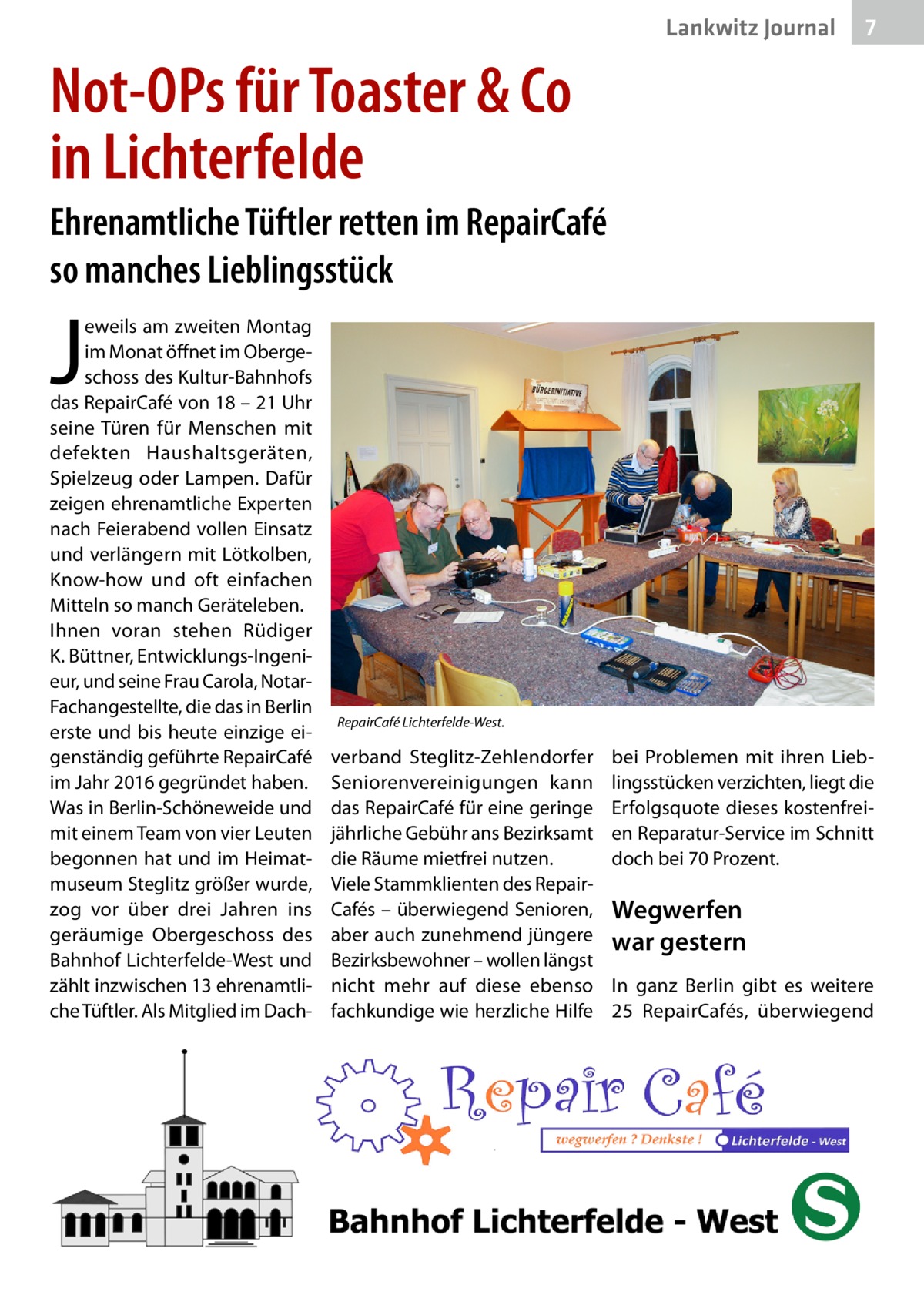 Lankwitz Journal  7  Not-OPs für Toaster & Co in Lichterfelde Ehrenamtliche Tüftler retten im RepairCafé so manches Lieblingsstück  J  eweils am zweiten Montag im Monat öffnet im Obergeschoss des Kultur-Bahnhofs das RepairCafé von 18 – 21 Uhr seine Türen für Menschen mit defekten Haushaltsgeräten, Spielzeug oder Lampen. Dafür zeigen ehrenamtliche Experten nach Feierabend vollen Einsatz und verlängern mit Lötkolben, Know-how und oft einfachen Mitteln so manch Geräteleben. Ihnen voran stehen Rüdiger K. Büttner, Entwicklungs-Ingenieur, und seine Frau Carola, NotarFachangestellte, die das in Berlin erste und bis heute einzige eigenständig geführte Repair­Café im Jahr 2016 gegründet haben. Was in Berlin-Schöneweide und mit einem Team von vier Leuten begonnen hat und im Heimatmuseum Steglitz größer wurde, zog vor über drei Jahren ins geräumige Obergeschoss des Bahnhof Lichterfelde-West und zählt inzwischen 13 ehrenamtliche Tüftler. Als Mitglied im Dach RepairCafé Lichterfelde-West.  verband Steglitz-Zehlendorfer Seniorenvereinigungen kann das RepairCafé für eine geringe jährliche Gebühr ans Bezirksamt die Räume mietfrei nutzen. Viele Stammklienten des RepairCafés – überwiegend Senioren, aber auch zunehmend jüngere Bezirksbewohner – wollen längst nicht mehr auf diese ebenso fachkundige wie herzliche Hilfe  bei Problemen mit ihren Lieblingsstücken verzichten, liegt die Erfolgsquote dieses kostenfreien Reparatur-Service im Schnitt doch bei 70 Prozent.  Wegwerfen war gestern In ganz Berlin gibt es weitere 25  RepairCafés, überwiegend