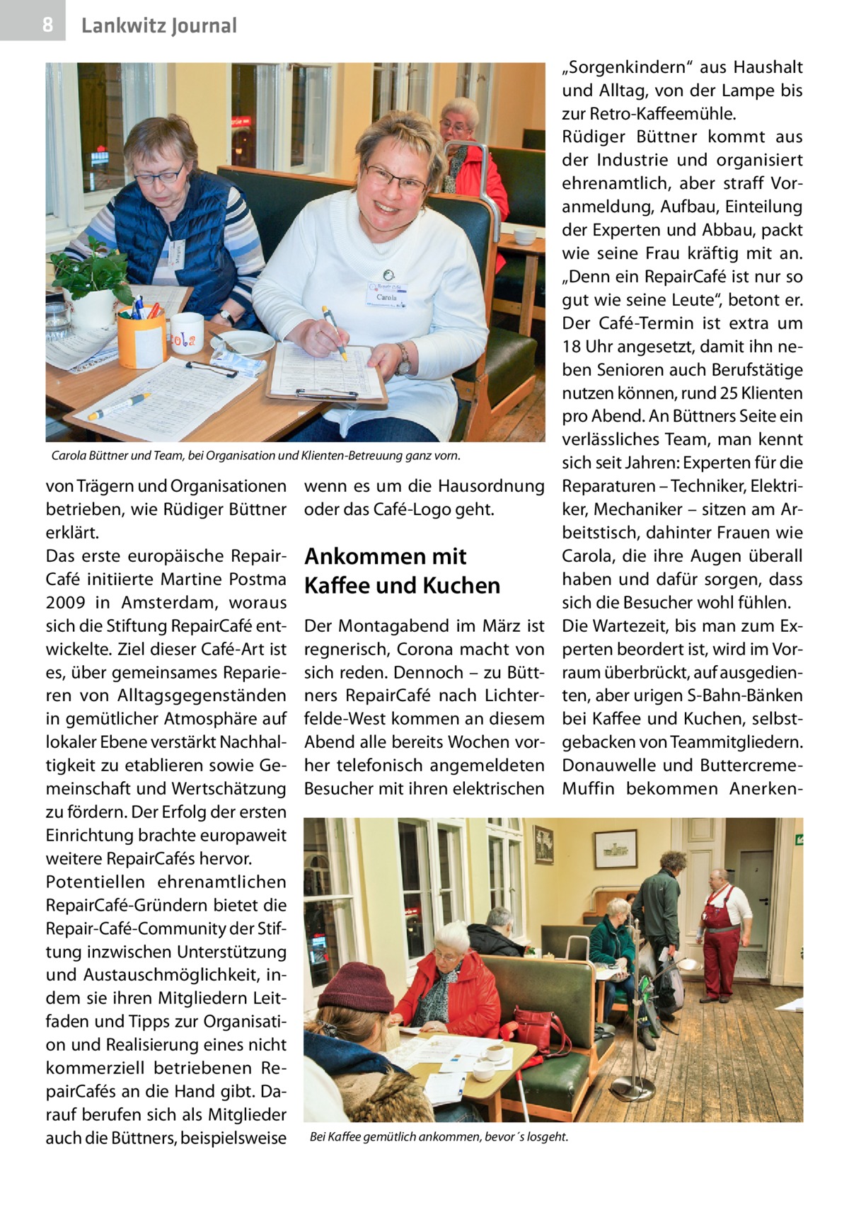 8  Lankwitz Journal  Carola Büttner und Team, bei Organisation und Klienten-Betreuung ganz vorn.  von Trägern und Organisationen betrieben, wie Rüdiger Büttner erklärt. Das erste europäische Repair­ Café initiierte Martine Postma 2009 in Amsterdam, woraus sich die Stiftung RepairCafé entwickelte. Ziel dieser Café-Art ist es, über gemeinsames Reparieren von Alltagsgegenständen in gemütlicher Atmosphäre auf lokaler Ebene verstärkt Nachhaltigkeit zu etablieren sowie Gemeinschaft und Wertschätzung zu fördern. Der Erfolg der ersten Einrichtung brachte europaweit weitere RepairCafés hervor. Potentiellen ehrenamtlichen RepairCafé-Gründern bietet die Repair-Café-Community der Stiftung inzwischen Unterstützung und Austauschmöglichkeit, indem sie ihren Mitgliedern Leitfaden und Tipps zur Organisation und Realisierung eines nicht kommerziell betriebenen RepairCafés an die Hand gibt. Darauf berufen sich als Mitglieder auch die Büttners, beispielsweise  wenn es um die Hausordnung oder das ­Café-Logo geht.  Ankommen mit Kaffee und Kuchen Der Montagabend im März ist regnerisch, Corona macht von sich reden. Dennoch – zu Büttners RepairCafé nach Lichterfelde-West kommen an diesem Abend alle bereits Wochen vorher telefonisch angemeldeten Besucher mit ihren elektrischen  „Sorgenkindern“ aus Haushalt und Alltag, von der Lampe bis zur Retro-Kaffeemühle. Rüdiger Büttner kommt aus der Industrie und organisiert ehrenamtlich, aber straff Voranmeldung, Aufbau, Einteilung der Experten und Abbau, packt wie seine Frau kräftig mit an. „Denn ein RepairCafé ist nur so gut wie seine Leute“, betont er. Der Café-Termin ist extra um 18 Uhr angesetzt, damit ihn neben Senioren auch Berufstätige nutzen können, rund 25 Klienten pro Abend. An Büttners Seite ein verlässliches Team, man kennt sich seit Jahren: Experten für die Reparaturen – Techniker, Elektriker, Mechaniker – sitzen am Arbeitstisch, dahinter Frauen wie Carola, die ihre Augen überall haben und dafür sorgen, dass sich die Besucher wohl fühlen. Die Wartezeit, bis man zum Experten beordert ist, wird im Vorraum überbrückt, auf ausgedienten, aber urigen S-Bahn-Bänken bei Kaffee und Kuchen, selbstgebacken von Teammitgliedern. Donauwelle und ButtercremeMuffin bekommen Anerken Bei Kaffee gemütlich ankommen, bevor´s losgeht.