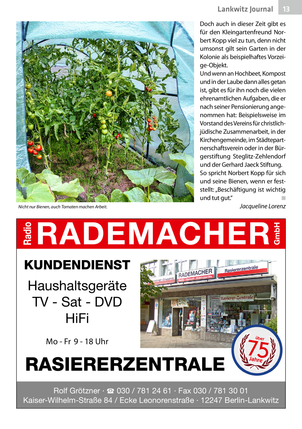 Lankwitz Journal  Nicht nur Bienen, auch Tomaten machen Arbeit.  13  Doch auch in dieser Zeit gibt es für den Kleingartenfreund Norbert Kopp viel zu tun, denn nicht umsonst gilt sein Garten in der Kolonie als beispielhaftes Vorzeige-Objekt. Und wenn an Hochbeet, Kompost und in der Laube dann alles getan ist, gibt es für ihn noch die vielen ehrenamtlichen Aufgaben, die er nach seiner Pensionierung angenommen hat: Beispielsweise im Vorstand des Vereins für christlichjüdische Zusammenarbeit, in der Kirchengemeinde, im Städtepartnerschaftsverein oder in der Bürgerstiftung Steglitz-Zehlendorf und der Gerhard Jaeck Stiftung. So spricht Norbert Kopp für sich und seine Bienen, wenn er feststellt: „Beschäftigung ist wichtig und tut gut.“� ◾ � Jacqueline Lorenz  KUNDENDIENST  Haushaltsgeräte TV - Sat - DVD HiFi Mo - Fr 9 - 18 Uhr  RASIERERZENTRALE  75 über  Jahre  Rolf Grötzner · ☎ 030 / 781 24 61 · Fax 030 / 781 30 01 Kaiser-Wilhelm-Straße 84 / Ecke Leonorenstraße · 12247 Berlin-Lankwitz