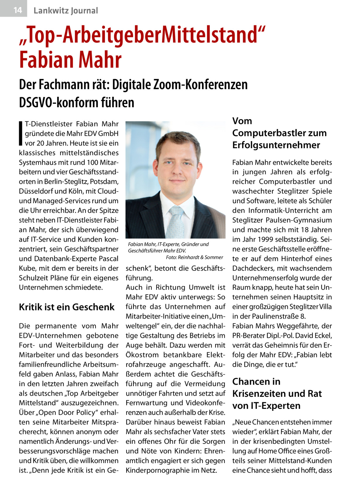 14  Lankwitz Journal  „Top-ArbeitgeberMittelstand“ Fabian Mahr Der Fachmann rät: Digitale Zoom-Konferenzen DSGVO-konform führen  I  T-Dienstleister Fabian Mahr gründete die Mahr EDV GmbH vor 20 Jahren. Heute ist sie ein klassisches mittelständisches Systemhaus mit rund 100 Mitarbeitern und vier Geschäftsstandorten in Berlin-Steglitz, Potsdam, Düsseldorf und Köln, mit Cloudund Managed-Services rund um die Uhr erreichbar. An der Spitze steht neben IT-Dienstleister Fabian Mahr, der sich überwiegend auf IT-Service und Kunden konFabian Mahr, IT-Experte, Gründer und zentriert, sein Geschäftspartner Geschäftsführer Mahr EDV.� Foto: Reinhardt & Sommer und Datenbank-Experte Pascal � Kube, mit dem er bereits in der schenk“, betont die GeschäftsSchulzeit Pläne für ein eigenes führung. Unternehmen schmiedete. Auch in Richtung Umwelt ist Mahr EDV aktiv unterwegs: So Kritik ist ein Geschenk führte das Unternehmen auf Mitarbeiter-Initiative einen „UmDie permanente vom Mahr weltengel“ ein, der die nachhalEDV-Unternehmen gebotene tige Gestaltung des Betriebs im Fort- und Weiterbildung der Auge behält. Dazu werden mit Mitarbeiter und das besonders Ökostrom betankbare Elektfamilienfreundliche Arbeitsum- rofahrzeuge angeschafft. Aufeld gaben Anlass, Fabian Mahr ßerdem achtet die Geschäftsin den letzten Jahren zweifach führung auf die Vermeidung als deutschen „Top Arbeitgeber unnötiger Fahrten und setzt auf Mittelstand“ auszugezeichnen. Fernwartung und VideokonfeÜber „Open Door Policy“ erhal- renzen auch außerhalb der Krise. ten seine Mitarbeiter Mitspra- Darüber hinaus beweist Fabian cherecht, können anonym oder Mahr als sechsfacher Vater stets namentlich Änderungs- und Ver- ein offenes Ohr für die Sorgen besserungsvorschläge machen und Nöte von Kindern: Ehrenund Kritik üben, die willkommen amtlich engagiert er sich gegen ist. „Denn jede Kritik ist ein Ge- Kinderpornographie im Netz.  Vom Computerbastler zum Erfolgsunternehmer Fabian Mahr entwickelte bereits in jungen Jahren als erfolgreicher Computerbastler und waschechter Steglitzer Spiele und Software, leitete als Schüler den Informatik-Unterricht am Steglitzer Paulsen-Gymnasium und machte sich mit 18 Jahren im Jahr 1999 selbstständig. Seine erste Geschäftsstelle eröffnete er auf dem Hinterhof eines Dachdeckers, mit wachsendem Unternehmenserfolg wurde der Raum knapp, heute hat sein Unternehmen seinen Hauptsitz in einer großzügigen Steglitzer Villa in der Paulinenstraße 8. Fabian Mahrs Weggefährte, der PR-Berater Dipl.-Pol. David Eckel, verrät das Geheimnis für den Erfolg der Mahr EDV: „Fabian lebt die Dinge, die er tut.“  Chancen in Krisenzeiten und Rat von IT-Experten „Neue Chancen entstehen immer wieder“, erklärt Fabian Mahr, der in der krisenbedingten Umstellung auf Home Office eines Großteils seiner Mittelstand-Kunden eine Chance sieht und hofft, dass