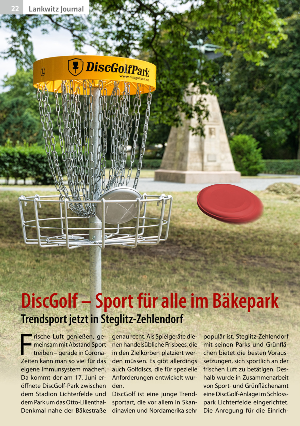 22  Lankwitz Journal  DiscGolf – Sport für alle im Bäkepark Trendsport jetzt in Steglitz-Zehlendorf  F  rische Luft genießen, gemeinsam mit Abstand Sport treiben – gerade in CoronaZeiten kann man so viel für das eigene Immunsystem machen. Da kommt der am 17.  Juni eröffnete DiscGolf-Park zwischen dem Stadion Lichterfelde und dem Park um das Otto-LilienthalDenkmal nahe der Bäkestraße  genau recht. Als Spielgeräte dienen handelsübliche Frisbees, die in den Zielkörben platziert werden müssen. Es gibt allerdings auch Golfdiscs, die für spezielle Anforderungen entwickelt wurden. DiscGolf ist eine junge Trendsportart, die vor allem in Skandinavien und Nordamerika sehr  populär ist. Steglitz-Zehlendorf mit seinen Parks und Grünflächen bietet die besten Voraussetzungen, sich sportlich an der frischen Luft zu betätigen. Deshalb wurde in Zusammenarbeit von Sport- und Grünflächenamt eine DiscGolf-Anlage im Schlosspark Lichterfelde eingerichtet. Die Anregung für die Einric