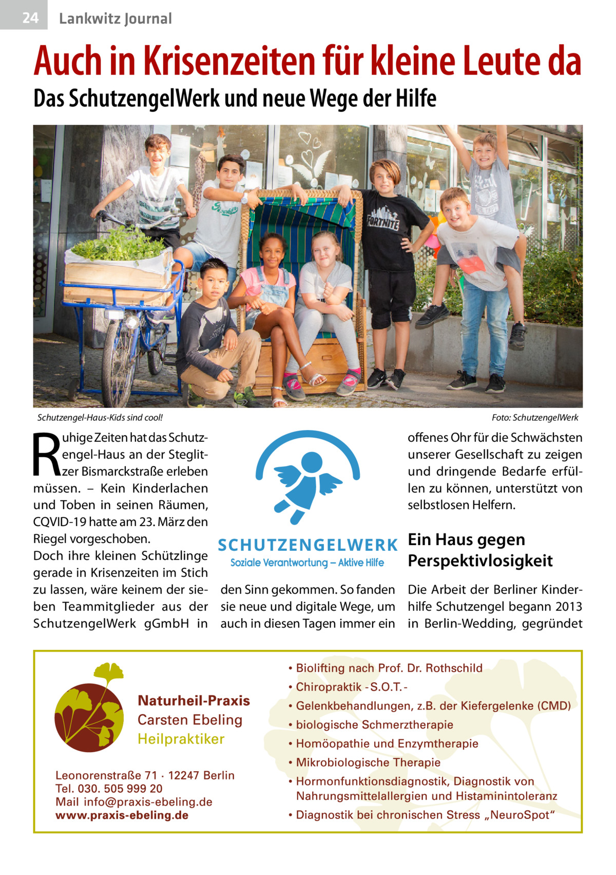 24  Lankwitz Journal  Auch in Krisenzeiten für kleine Leute da Das SchutzengelWerk und neue Wege der Hilfe  Schutzengel-Haus-Kids sind cool!�  R  uhige Zeiten hat das Schutzengel-Haus an der Steglitzer Bismarckstraße erleben müssen. – Kein Kinderlachen und Toben in seinen Räumen, CQVID-19 hatte am 23. März den Riegel vorgeschoben. Doch ihre kleinen Schützlinge gerade in Krisenzeiten im Stich zu lassen, wäre keinem der sie- den Sinn gekommen. So fanden ben Teammitglieder aus der sie neue und digitale Wege, um SchutzengelWerk gGmbH in auch in diesen Tagen immer ein  Foto: SchutzengelWerk  offenes Ohr für die Schwächsten unserer Gesellschaft zu zeigen und dringende Bedarfe erfüllen zu können, unterstützt von selbstlosen Helfern.  Ein Haus gegen Perspektivlosigkeit Die Arbeit der Berliner Kinderhilfe Schutzengel begann 2013 in Berlin-Wedding, gegründet