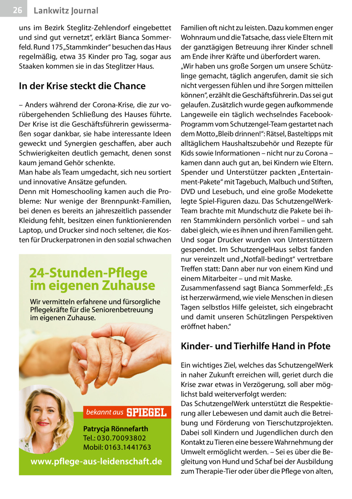 26  Lankwitz Journal  uns im Bezirk Steglitz-Zehlendorf eingebettet und sind gut vernetzt“, erklärt Bianca Sommerfeld. Rund 175 „Stammkinder“ besuchen das Haus regelmäßig, etwa 35 Kinder pro Tag, sogar aus Staaken kommen sie in das Steglitzer Haus.  In der Krise steckt die Chance – Anders während der Corona-Krise, die zur vorübergehenden Schließung des Hauses führte. Der Krise ist die Geschäftsführerin gewissermaßen sogar dankbar, sie habe interessante Ideen geweckt und Synergien geschaffen, aber auch Schwierigkeiten deutlich gemacht, denen sonst kaum jemand Gehör schenkte. Man habe als Team umgedacht, sich neu sortiert und innovative Ansätze gefunden. Denn mit Homeschooling kamen auch die Probleme: Nur wenige der Brennpunkt-Familien, bei denen es bereits an jahreszeitlich passender Kleidung fehlt, besitzen einen funktionierenden Laptop, und Drucker sind noch seltener, die Kosten für Druckerpatronen in den sozial schwachen  Familien oft nicht zu leisten. Dazu kommen enger Wohnraum und die Tatsache, dass viele Eltern mit der ganztägigen Betreuung ihrer Kinder schnell am Ende ihrer Kräfte und überfordert waren. „Wir haben uns große Sorgen um unsere Schützlinge gemacht, täglich angerufen, damit sie sich nicht vergessen fühlen und ihre Sorgen mitteilen können“, erzählt die Geschäftsführerin. Das sei gut gelaufen. Zusätzlich wurde gegen aufkommende Langeweile ein täglich wechselndes FacebookProgramm vom Schutzengel-Team gestartet nach dem Motto „Bleib drinnen!“: Rätsel, Basteltipps mit alltäglichem Haushaltszubehör und Rezepte für Kids sowie Informationen – nicht nur zu Corona – kamen dann auch gut an, bei Kindern wie Eltern. Spender und Unterstützer packten „Entertainment-Pakete“ mit Tagebuch, Malbuch und Stiften, DVD und Lesebuch, und eine große Modekette legte Spiel-Figuren dazu. Das SchutzengelWerkTeam brachte mit Mundschutz die Pakete bei ihren Stammkindern persönlich vorbei – und sah dabei gleich, wie es ihnen und ihren Familien geht. Und sogar Drucker wurden von Unterstützern gespendet. Im SchutzengelHaus selbst fanden nur vereinzelt und „Notfall-bedingt“ vertretbare Treffen statt: Dann aber nur von einem Kind und einem Mitarbeiter – und mit Maske. Zusammenfassend sagt Bianca Sommerfeld: „Es ist herzerwärmend, wie viele Menschen in diesen Tagen selbstlos Hilfe geleistet, sich eingebracht und damit unseren Schützlingen Perspektiven eröffnet haben.“  Kinder- und Tierhilfe Hand in Pfote Ein wichtiges Ziel, welches das SchutzengelWerk in naher Zukunft erreichen will, geriet durch die Krise zwar etwas in Verzögerung, soll aber möglichst bald weiterverfolgt werden: Das SchutzengelWerk unterstützt die Respektierung aller Lebewesen und damit auch die Betreibung und Förderung von Tierschutzprojekten. Dabei soll Kindern und Jugendlichen durch den Kontakt zu Tieren eine bessere Wahrnehmung der Umwelt ermöglicht werden. – Sei es über die Begleitung von Hund und Schaf bei der Ausbildung zum Therapie-Tier oder über die Pflege von alten,