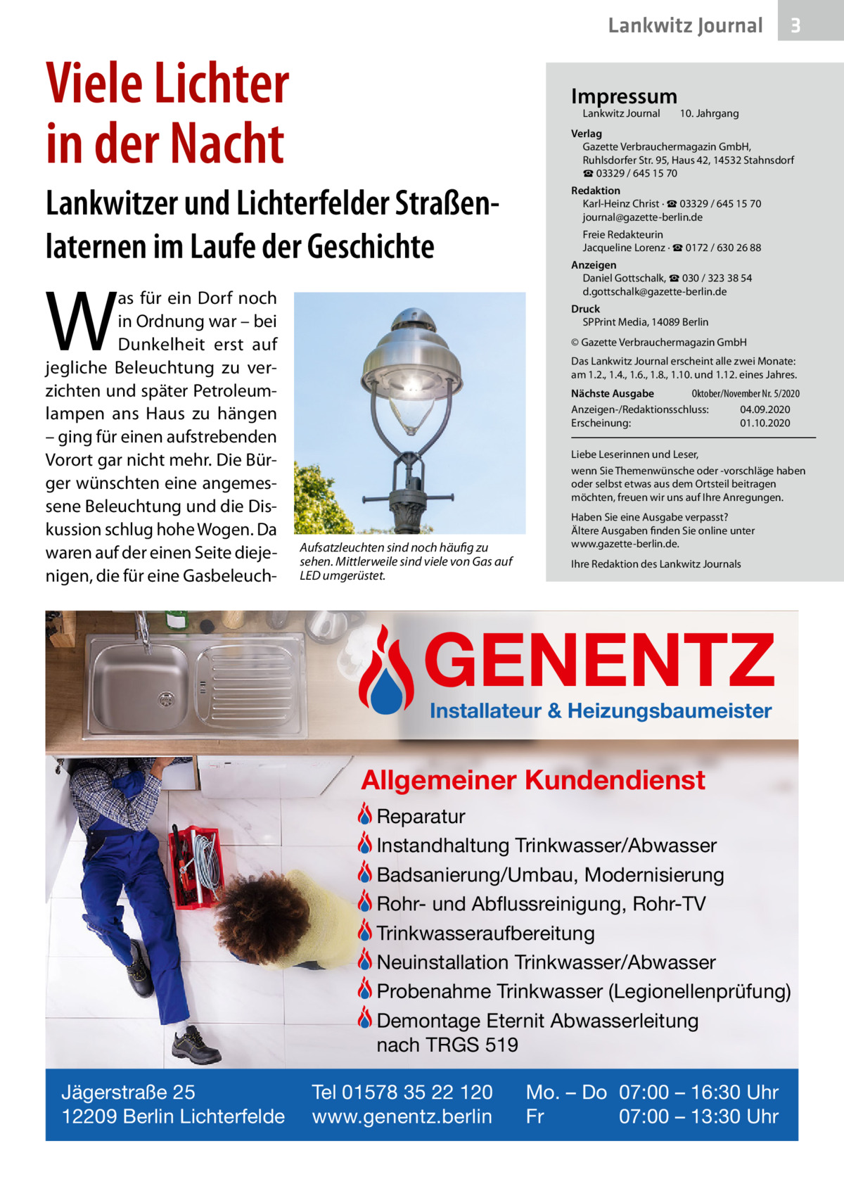 Lankwitz Journal  Viele Lichter in der Nacht  Impressum Lankwitz Journal  10. Jahrgang  Verlag Gazette Verbrauchermagazin GmbH, Ruhlsdorfer Str. 95, Haus 42, 14532 Stahnsdorf ☎ 03329 / 645 15 70  Lankwitzer und Lichterfelder Straßenlaternen im Laufe der Geschichte  W  as für ein Dorf noch in Ordnung war – bei Dunkelheit erst auf jegliche Beleuchtung zu verzichten und später Petroleumlampen ans Haus zu hängen – ging für einen aufstrebenden Vorort gar nicht mehr. Die Bürger wünschten eine angemessene Beleuchtung und die Diskussion schlug hohe Wogen. Da waren auf der einen Seite diejenigen, die für eine Gasbeleuch 3  Redaktion Karl-Heinz Christ · ☎ 03329 / 645 15 70 journal@gazette-berlin.de Freie Redakteurin Jacqueline Lorenz · ☎ 0172 / 630 26 88 Anzeigen Daniel Gottschalk, ☎ 030 / 323 38 54 d.gottschalk@gazette-berlin.de Druck SPPrint Media, 14089 Berlin © Gazette Verbrauchermagazin GmbH Das Lankwitz Journal erscheint alle zwei Monate: am 1.2., 1.4., 1.6., 1.8., 1.10. und 1.12. eines Jahres. Nächste Ausgabe Oktober/November Nr. 5/2020 Anzeigen-/Redaktionsschluss: 04.09.2020 Erscheinung: 01.10.2020 Liebe Leserinnen und Leser, wenn Sie Themenwünsche oder -vorschläge haben oder selbst etwas aus dem Ortsteil beitragen möchten, freuen wir uns auf Ihre Anregungen.  Aufsatzleuchten sind noch häufig zu sehen. Mittlerweile sind viele von Gas auf LED umgerüstet.  Haben Sie eine Ausgabe verpasst? Ältere Ausgaben finden Sie online unter www.gazette-berlin.de. Ihre Redaktion des Lankwitz Journals  GENENTZ Installateur & Heizungsbaumeister  Allgemeiner Kundendienst Reparatur Instandhaltung Trinkwasser/Abwasser Badsanierung/Umbau, Modernisierung Rohr- und Abflussreinigung, Rohr-TV Trinkwasseraufbereitung Neuinstallation Trinkwasser/Abwasser Probenahme Trinkwasser (Legionellenprüfung) Demontage Eternit Abwasserleitung nach TRGS 519 Jägerstraße 25 12209 Berlin Lichterfelde  Tel 01578 35 22 120 www.genentz.berlin  Mo. – Do 07:00 – 16:30 Uhr Fr 07:00 – 13:30 Uhr