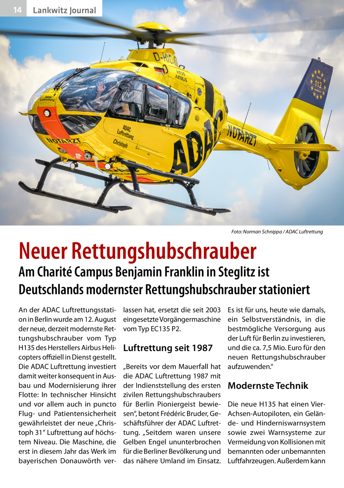 14  Lankwitz Journal  �  Foto: Norman Schnippa / ADAC Luftrettung  Neuer Rettungshubschrauber  Am Charité Campus Benjamin Franklin in Steglitz ist Deutschlands modernster Rettungshubschrauber stationiert An der ADAC Luftrettungsstation in Berlin wurde am 12. August der neue, derzeit modernste Rettungshubschrauber vom Typ H135 des Herstellers Airbus Helicopters offiziell in Dienst gestellt. Die ADAC Luftrettung investiert damit weiter konsequent in Ausbau und Modernisierung ihrer Flotte: In technischer Hinsicht und vor allem auch in puncto Flug- und Patientensicherheit gewährleistet der neue „Christoph 31“ Luftrettung auf höchstem Niveau. Die Maschine, die erst in diesem Jahr das Werk im bayerischen Donauwörth ver lassen hat, ersetzt die seit 2003 Es ist für uns, heute wie damals, eingesetzte Vorgängermaschine ein Selbstverständnis, in die vom Typ EC135 P2. bestmögliche Versorgung aus der Luft für Berlin zu investieren, und die ca. 7,5 Mio. Euro für den Luftrettung seit 1987 neuen Rettungshubschrauber „Bereits vor dem Mauerfall hat aufzuwenden.“ die ADAC Luftrettung 1987 mit der Indienststellung des ersten Modernste Technik zivilen Rettungshubschraubers für Berlin Pioniergeist bewie- Die neue H135 hat einen Viersen“, betont Frédéric Bruder, Ge- Achsen-Autopiloten, ein Gelänschäftsführer der ADAC Luftret- de- und Hinderniswarnsystem tung. „Seitdem waren unsere sowie zwei Warnsysteme zur Gelben Engel ununterbrochen Vermeidung von Kollisionen mit für die Berliner Bevölkerung und bemannten oder unbemannten das nähere Umland im Einsatz. Luftfahrzeugen. Außerdem kann