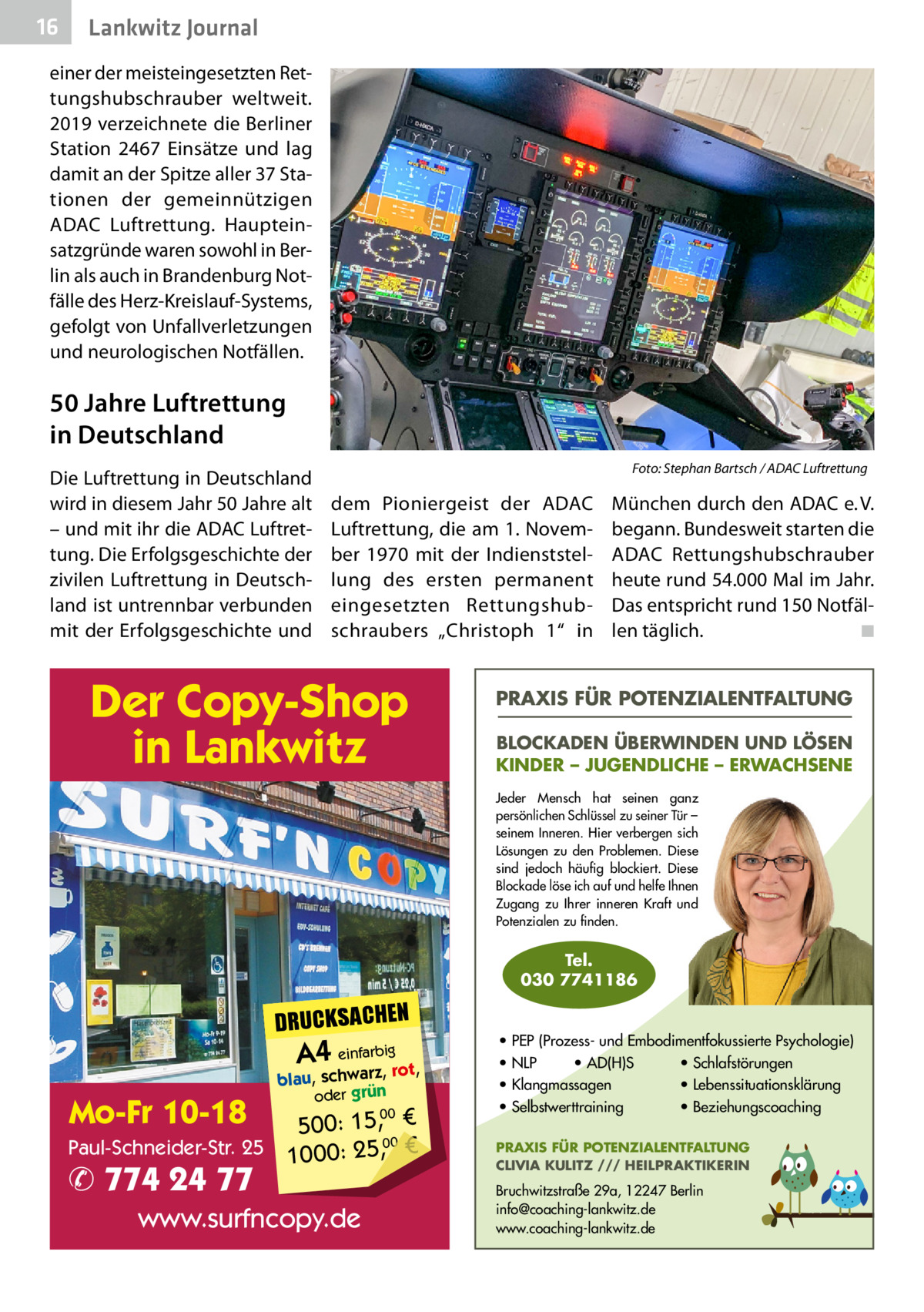 16  Lankwitz Journal  einer der meisteingesetzten Rettungshubschrauber weltweit. 2019 verzeichnete die Berliner Station 2467 Einsätze und lag damit an der Spitze aller 37 Stationen der gemeinnützigen ADAC Luftrettung. Haupteinsatzgründe waren sowohl in Berlin als auch in Brandenburg Notfälle des Herz-Kreislauf-Systems, gefolgt von Unfallverletzungen und neurologischen Notfällen.  50 Jahre Luftrettung in Deutschland Die Luftrettung in Deutschland wird in diesem Jahr 50 Jahre alt – und mit ihr die ADAC Luftrettung. Die Erfolgsgeschichte der zivilen Luftrettung in Deutschland ist untrennbar verbunden mit der Erfolgsgeschichte und  �  Foto: Stephan Bartsch / ADAC Luftrettung  dem Pioniergeist der ADAC Luftrettung, die am 1. November 1970 mit der Indienststellung des ersten permanent eingesetzten Rettungshubschraubers „Christoph  1“ in  Der Copy-Shop in Lankwitz  München durch den ADAC e. V. begann. Bundesweit starten die ADAC Rettungshubschrauber heute rund 54.000 Mal im Jahr. Das entspricht rund 150 Notfällen täglich. � ◾  PRAXIS FÜR POTENZIALENTFALTUNG BLOCKADEN ÜBERWINDEN UND LÖSEN KINDER – JUGENDLICHE – ERWACHSENE Jeder Mensch hat seinen ganz persönlichen Schlüssel zu seiner Tür – seinem Inneren. Hier verbergen sich Lösungen zu den Problemen. Diese sind jedoch häufig blockiert. Diese Blockade löse ich auf und helfe Ihnen Zugang zu Ihrer inneren Kraft und Potenzialen zu finden.  Tel. 030 7741186  DRUCKSACHEN  A4 einfarz,bigrot,  Mo-Fr 10-18  blau, schwar oder grün  00 500: 15, € Paul-Schneider-Str. 25 1000: 25,00 €  ✆ 774 24 77  www.surfncopy.de  • PEP (Prozess- und Embodimentfokussierte Psychologie) • NLP • AD(H)S • Schlafstörungen • Klangmassagen • Lebenssituationsklärung • Selbstwerttraining • Beziehungscoaching PRAXIS FÜR POTENZIALENTFALTUNG CLIVIA KULITZ /// HEILPRAKTIKERIN  Bruchwitzstraße 29a, 12247 Berlin info@coaching-lankwitz.de www.coaching-lankwitz.de