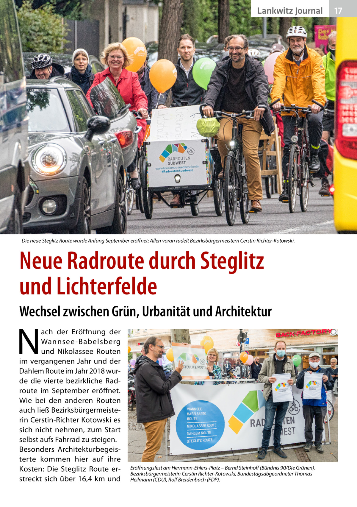 Lankwitz Journal  Die neue Steglitz Route wurde Anfang September eröffnet: Allen voran radelt Bezirksbürgermeistern Cerstin Richter-Kotowski.  Neue Radroute durch Steglitz und Lichterfelde Wechsel zwischen Grün, Urbanität und Architektur  N  ach der Eröffnung der Wannsee -Babelsberg und Nikolassee Routen im vergangenen Jahr und der Dahlem Route im Jahr 2018 wurde die vierte bezirkliche Rad­ route im September eröffnet. Wie bei den anderen Routen auch ließ Bezirksbürgermeisterin Cerstin-Richter Kotowski es sich nicht nehmen, zum Start selbst aufs Fahrrad zu steigen. Besonders Architekturbegeisterte kommen hier auf ihre Kosten: Die Steglitz Route erstreckt sich über 16,4  km und  Eröffnungsfest am Hermann-Ehlers-Platz – Bernd Steinhoff (Bündnis 90/Die Grünen), Bezirksbürgermeisterin Cerstin Richter-Kotowski, Bundestagsabgeordneter Thomas Heilmann (CDU), Rolf Breidenbach (FDP).  17