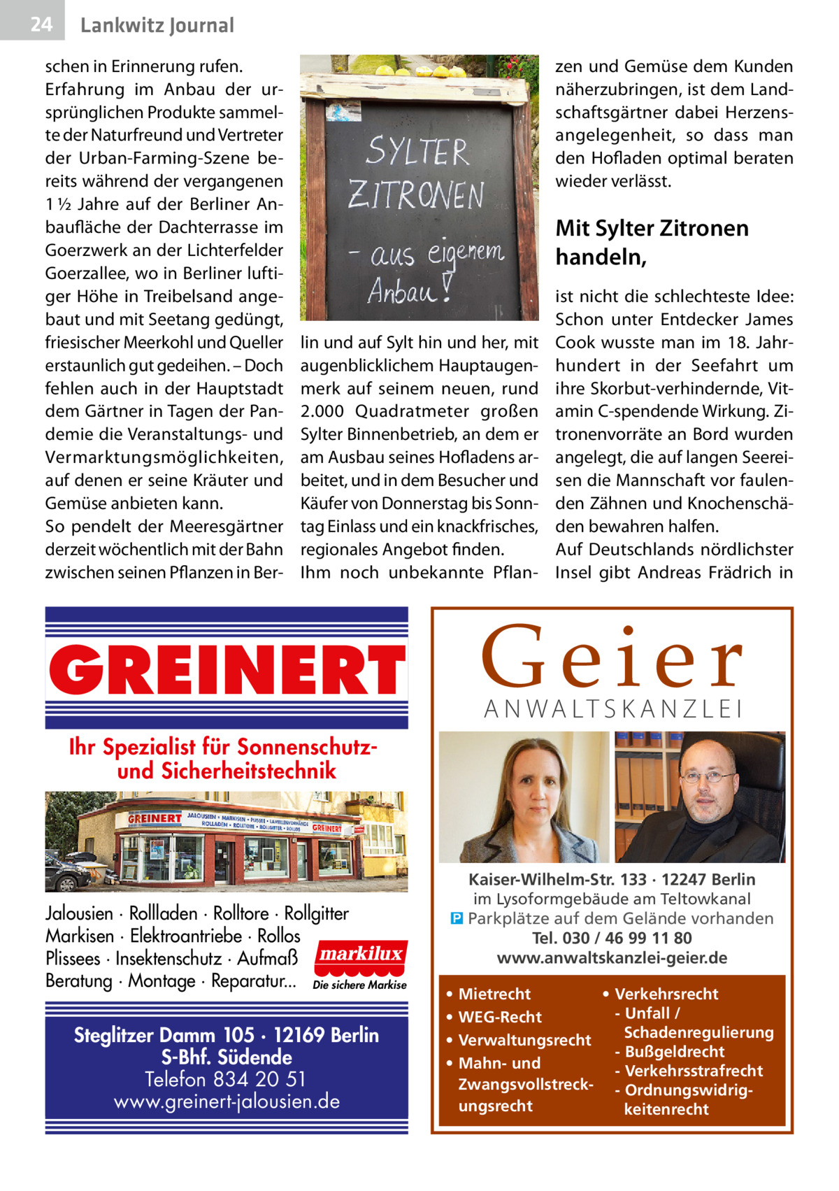 24  Lankwitz Journal  schen in Erinnerung rufen. Erfahrung im Anbau der ursprünglichen Produkte sammelte der Naturfreund und Vertreter der Urban-Farming-Szene bereits während der vergangenen 1 ½  Jahre auf der Berliner Anbaufläche der Dachterrasse im Goerz­werk an der Lichterfelder Goerzallee, wo in Berliner luftiger Höhe in Treibelsand angebaut und mit Seetang gedüngt, friesischer Meerkohl und Queller erstaunlich gut gedeihen. – Doch fehlen auch in der Hauptstadt dem Gärtner in Tagen der Pandemie die Veranstaltungs- und Vermarktungsmöglichkeiten, auf denen er seine Kräuter und Gemüse anbieten kann. So pendelt der Meeresgärtner derzeit wöchentlich mit der Bahn zwischen seinen Pflanzen in Ber zen und Gemüse dem Kunden näherzubringen, ist dem Landschaftsgärtner dabei Herzensangelegenheit, so dass man den Hofladen optimal beraten wieder verlässt.  Mit Sylter Zitronen handeln,  lin und auf Sylt hin und her, mit augenblicklichem Hauptaugenmerk auf seinem neuen, rund 2.000  Quadratmeter großen Sylter Binnenbetrieb, an dem er am Ausbau seines Hofladens arbeitet, und in dem Besucher und Käufer von Donnerstag bis Sonntag Einlass und ein knackfrisches, regionales Angebot finden. Ihm noch unbekannte Pflan ist nicht die schlechteste Idee: Schon unter Entdecker James Cook wusste man im 18.  Jahrhundert in der Seefahrt um ihre Skorbut-verhindernde, Vitamin C-spendende Wirkung. Zitronenvorräte an Bord wurden angelegt, die auf langen Seereisen die Mannschaft vor faulenden Zähnen und Knochenschäden bewahren halfen. Auf Deutschlands nördlichster Insel gibt Andreas Frädrich in  Geier  GREINERT  A N WA LT S K A N Z L E I  Ihr Spezialist für Sonnenschutzund Sicherheitstechnik  Jalousien · Rollladen · Rolltore · Rollgitter Markisen · Elektroantriebe · Rollos Plissees · Insektenschutz · Aufmaß Beratung · Montage · Reparatur... Die sichere Markise  Steglitzer Damm 105 · 12169 Berlin S-Bhf. Südende Telefon 834 20 51 www.greinert-jalousien.de  Kaiser-Wilhelm-Str. 133 · 12247 Berlin im Lysoformgebäude am Teltowkanal � Parkplätze auf dem Gelände vorhanden Tel. 030 / 46 99 11 80 www.anwaltskanzlei-geier.de • • • •  • Verkehrsrecht Mietrecht - Unfall / WEG-Recht Schadenregulierung Verwaltungsrecht - Bußgeldrecht Mahn- und - Verkehrsstrafrecht Zwangsvollstreck- - Ordnungswidrigungsrecht keitenrecht