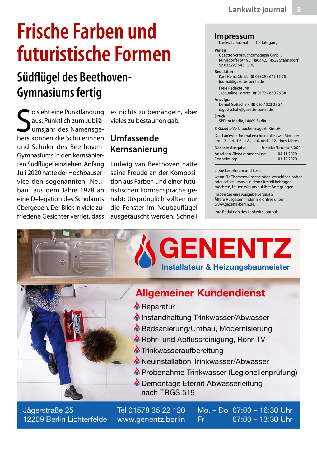 Lankwitz Journal  Frische Farben und futuristische Formen  Impressum Lankwitz Journal  S  10. Jahrgang  Verlag Gazette Verbrauchermagazin GmbH, Ruhlsdorfer Str. 95, Haus 42, 14532 Stahnsdorf ☎ 03329 / 645 15 70  Südflügel des BeethovenGymnasiums fertig o sieht eine Punktlandung aus: Pünktlich zum Jubiläumsjahr des Namensgebers können die Schülerinnen und Schüler des BeethovenGymnasiums in den kernsanierten Südflügel einziehen. Anfang Juli 2020 hatte der Hochbauservice den sogenannten „Neubau“ aus dem Jahre 1978 an eine Delegation des Schulamts übergeben. Der Blick in viele zufriedene Gesichter verriet, dass  3  Redaktion Karl-Heinz Christ · ☎ 03329 / 645 15 70 journal@gazette-berlin.de Freie Redakteurin Jacqueline Lorenz · ☎ 0172 / 630 26 88 Anzeigen Daniel Gottschalk, ☎ 030 / 323 38 54 d.gottschalk@gazette-berlin.de  es nichts zu bemängeln, aber vieles zu bestaunen gab.  Druck SPPrint Media, 14089 Berlin © Gazette Verbrauchermagazin GmbH  Umfassende Kernsanierung  Das Lankwitz Journal erscheint alle zwei Monate: am 1.2., 1.4., 1.6., 1.8., 1.10. und 1.12. eines Jahres.  Ludwig van Beethoven hätte seine Freude an der Komposition aus Farben und einer futuristischen Formensprache gehabt: Ursprünglich sollten nur die Fenster im Neubauflügel ausgetauscht werden. Schnell  Nächste Ausgabe Dezember/Januar Nr. 6/2020 Anzeigen-/Redaktionsschluss: 04.11.2020 Erscheinung: 01.12.2020 Liebe Leserinnen und Leser, wenn Sie Themenwünsche oder -vorschläge haben oder selbst etwas aus dem Ortsteil beitragen möchten, freuen wir uns auf Ihre Anregungen. Haben Sie eine Ausgabe verpasst? Ältere Ausgaben finden Sie online unter www.gazette-berlin.de. Ihre Redaktion des Lankwitz Journals  GENENTZ Installateur & Heizungsbaumeister  Allgemeiner Kundendienst Reparatur Instandhaltung Trinkwasser/Abwasser Badsanierung/Umbau, Modernisierung Rohr- und Abflussreinigung, Rohr-TV Trinkwasseraufbereitung Neuinstallation Trinkwasser/Abwasser Probenahme Trinkwasser (Legionellenprüfung) Demontage Eternit Abwasserleitung nach TRGS 519 Jägerstraße 25 12209 Berlin Lichterfelde  Tel 01578 35 22 120 www.genentz.berlin  Mo. – Do 07:00 – 16:30 Uhr Fr 07:00 – 13:30 Uhr