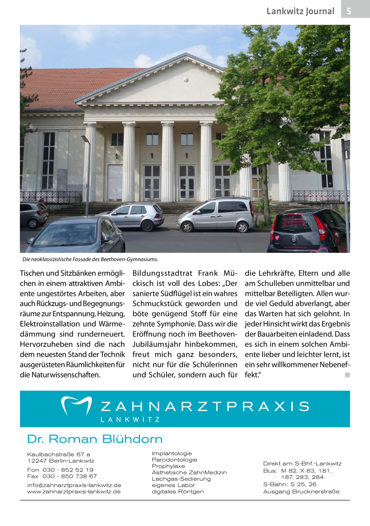 Lankwitz Journal  5  Die neoklassizistische Fassade des Beethoven-Gymnasiums.  Tischen und Sitzbänken ermöglichen in einem attraktiven Ambiente ungestörtes Arbeiten, aber auch Rückzugs- und Begegnungsräume zur Entspannung. Heizung, Elektroinstallation und Wärmedämmung sind runderneuert. Hervorzuheben sind die nach dem neuesten Stand der Technik ausgerüsteten Räumlichkeiten für die Naturwissenschaften.  Bildungsstadtrat Frank Mückisch ist voll des Lobes: „Der sanierte Südflügel ist ein wahres Schmuckstück geworden und böte genügend Stoff für eine zehnte Symphonie. Dass wir die Eröffnung noch im BeethovenJubiläumsjahr hinbekommen, freut mich ganz besonders, nicht nur für die Schülerinnen und Schüler, sondern auch für  die Lehrkräfte, Eltern und alle am Schulleben unmittelbar und mittelbar Beteiligten. Allen wurde viel Geduld abverlangt, aber das Warten hat sich gelohnt. In jeder Hinsicht wirkt das Ergebnis der Bauarbeiten einladend. Dass es sich in einem solchen Ambiente lieber und leichter lernt, ist ein sehr willkommener Nebeneffekt.“ � ◾  Dr. Roman Blühdorn Kaulbachstraße 67 a 12247 Berlin-Lankwitz Fon 030 - 852 52 19 Fax 030 - 850 738 67 info@zahnarztpraxis-lankwitz.de www.zahnarztpraxis-lankwitz.de  Implantologie Parodontologie Prophylaxe Ästhetische ZahnMedizin Lachgas-Sedierung eigenes Labor digitales Röntgen  Direkt am S-Bhf.-Lankwitz Bus: M 82, X 83, 181, 187, 283, 284 S-Bahn: S 25, 26 Ausgang Brucknerstraße