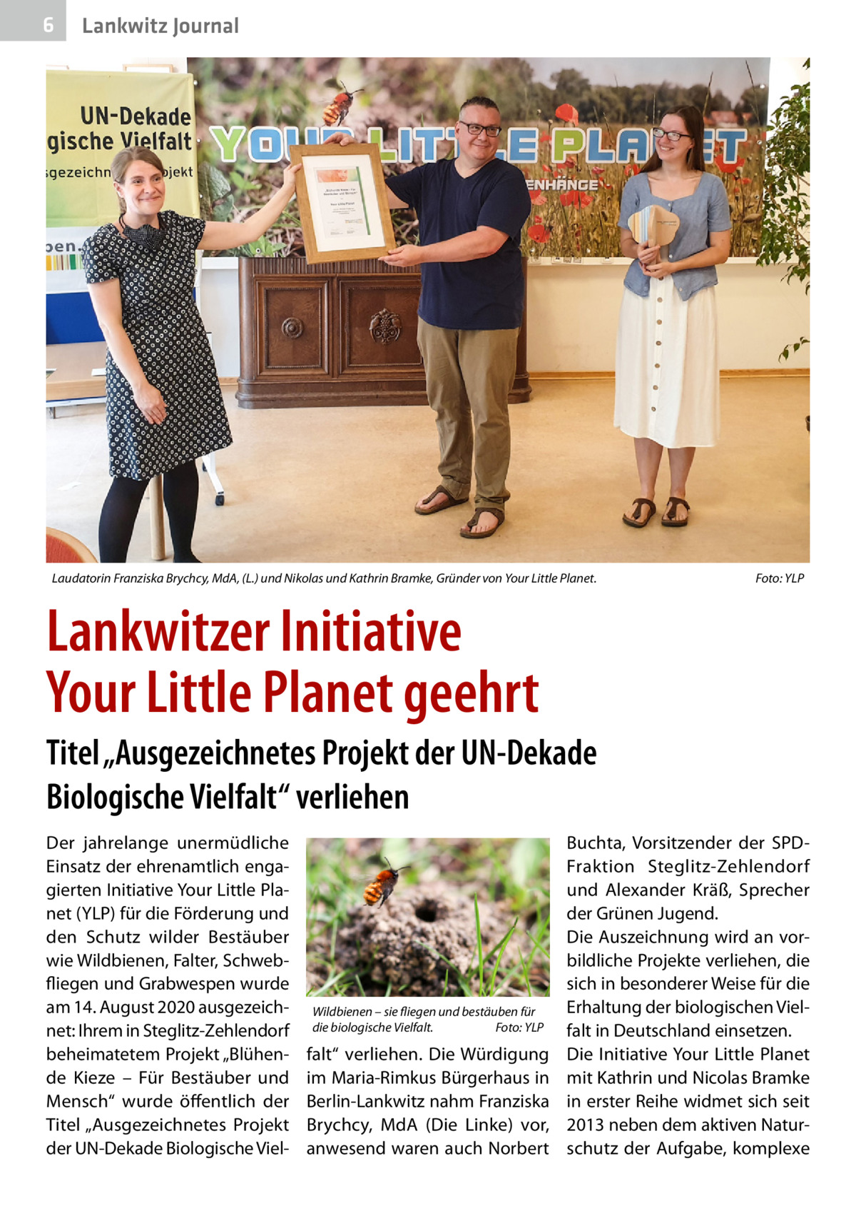 6  Gesundheit Lankwitz Journal  Laudatorin Franziska Brychcy, MdA, (L.) und Nikolas und Kathrin Bramke, Gründer von Your Little Planet.�  Foto: YLP  Lankwitzer Initiative Your Little Planet geehrt Titel „Ausgezeichnetes Projekt der UN-Dekade Biologische Vielfalt“ verliehen Der jahrelange unermüdliche Einsatz der ehrenamtlich engagierten Initiative Your Little Planet (YLP) für die Förderung und den Schutz wilder Bestäuber wie Wildbienen, Falter, Schwebfliegen und Grabwespen wurde am 14. August 2020 ausgezeichnet: Ihrem in Steglitz-Zehlendorf beheimatetem Projekt „Blühende Kieze – Für Bestäuber und Mensch“ wurde öffentlich der Titel „Ausgezeichnetes Projekt der UN-Dekade Biologische Viel Wildbienen – sie fliegen und bestäuben für die biologische Vielfalt.� Foto: YLP  falt“ verliehen. Die Würdigung im Maria-Rimkus Bürgerhaus in Berlin-Lankwitz nahm Franziska Brychcy, MdA (Die Linke) vor, anwesend waren auch Norbert  Buchta, Vorsitzender der SPDFraktion Steglitz-Zehlendorf und Alexander Kräß, Sprecher der Grünen Jugend. Die Auszeichnung wird an vorbildliche Projekte verliehen, die sich in besonderer Weise für die Erhaltung der biologischen Vielfalt in Deutschland einsetzen. Die Initiative Your Little Planet mit Kathrin und Nicolas Bramke in erster Reihe widmet sich seit 2013 neben dem aktiven Naturschutz der Aufgabe, komplexe