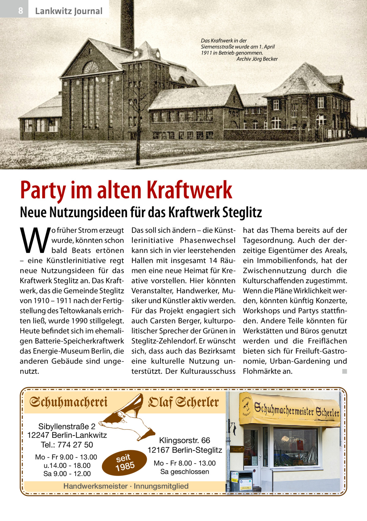 8  Lankwitz Journal Das Kraftwerk in der Siemensstraße wurde am 1. April 1911 in Betrieb genommen. � Archiv Jörg Becker  Party im alten Kraftwerk  Neue Nutzungsideen für das Kraftwerk Steglitz  W  o früher Strom erzeugt wurde, könnten schon bald Beats ertönen – eine Künstlerinitiative regt neue Nutzungsideen für das Kraftwerk Steglitz an. Das Kraftwerk, das die Gemeinde Steglitz von 1910 – 1911 nach der Fertigstellung des Teltowkanals errichten ließ, wurde 1990 stillgelegt. Heute befindet sich im ehemaligen Batterie-Speicherkraftwerk das Energie-Museum Berlin, die anderen Gebäude sind ungenutzt.  Das soll sich ändern – die Künstlerinitiative Phasenwechsel kann sich in vier leerstehenden Hallen mit insgesamt 14  Räumen eine neue Heimat für Kreative vorstellen. Hier könnten Veranstalter, Handwerker, Musiker und Künstler aktiv werden. Für das Projekt engagiert sich auch Carsten Berger, kulturpolitischer Sprecher der Grünen in Steglitz-Zehlendorf. Er wünscht sich, dass auch das Bezirksamt eine kulturelle Nutzung unterstützt. Der Kulturausschuss  Sibyllenstraße 2 12247 Berlin-Lankwitz Tel.: 774 27 50 Mo - Fr 9.00 - 13.00 u.14.00 - 18.00 Sa 9.00 - 12.00  seit 1985  Klingsorstr. 66 12167 Berlin-Steglitz Mo - Fr 8.00 - 13.00 Sa geschlossen  Handwerksmeister · Innungsmitglied  hat das Thema bereits auf der Tagesordnung. Auch der derzeitige Eigentümer des Areals, ein Immobilienfonds, hat der Zwischennutzung durch die Kulturschaffenden zugestimmt. Wenn die Pläne Wirklichkeit werden, könnten künftig Konzerte, Workshops und Partys stattfinden. Andere Teile könnten für Werkstätten und Büros genutzt werden und die Freiflächen bieten sich für Freiluft-Gastronomie, Urban-Gardening und Flohmärkte an. � ◾