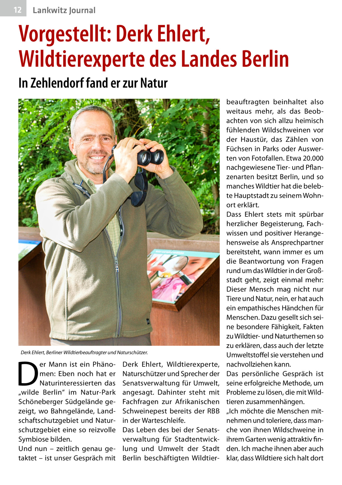 12  Lankwitz Journal  Vorgestellt: Derk Ehlert, Wildtierexperte des Landes Berlin In Zehlendorf fand er zur Natur  Derk Ehlert, Berliner Wildtierbeauftragter und Naturschützer.  D  er Mann ist ein Phänomen: Eben noch hat er Naturinteressierten das „wilde Berlin“ im Natur-Park Schöneberger Südgelände gezeigt, wo Bahngelände, Landschaftschutzgebiet und Naturschutzgebiet eine so reizvolle Symbiose bilden. Und nun – zeitlich genau getaktet – ist unser Gespräch mit  Derk Ehlert, Wildtierexperte, Naturschützer und Sprecher der Senatsverwaltung für Umwelt, angesagt. Dahinter steht mit Fachfragen zur Afrikanischen Schweinepest bereits der RBB in der Warteschleife. Das Leben des bei der Senatsverwaltung für Stadtentwicklung und Umwelt der Stadt Berlin beschäftigten Wildtier beauftragten beinhaltet also weitaus mehr, als das Beobachten von sich allzu heimisch fühlenden Wildschweinen vor der Haustür, das Zählen von Füchsen in Parks oder Auswerten von Fotofallen. Etwa 20.000 nachgewiesene Tier- und Pflanzenarten besitzt Berlin, und so manches Wildtier hat die belebte Hauptstadt zu seinem Wohnort erklärt. Dass Ehlert stets mit spürbar herzlicher Begeisterung, Fachwissen und positiver Herangehensweise als Ansprechpartner bereitsteht, wann immer es um die Beantwortung von Fragen rund um das Wildtier in der Großstadt geht, zeigt einmal mehr: Dieser Mensch mag nicht nur Tiere und Natur, nein, er hat auch ein empathisches Händchen für Menschen. Dazu gesellt sich seine besondere Fähigkeit, Fakten zu Wildtier- und Naturthemen so zu erklären, dass auch der letzte Umweltstoffel sie verstehen und nachvollziehen kann. Das persönliche Gespräch ist seine erfolgreiche Methode, um Probleme zu lösen, die mit Wildtieren zusammenhängen. „Ich möchte die Menschen mitnehmen und toleriere, dass manche von ihnen Wildschweine in ihrem Garten wenig attraktiv finden. Ich mache ihnen aber auch klar, dass Wildtiere sich halt dort