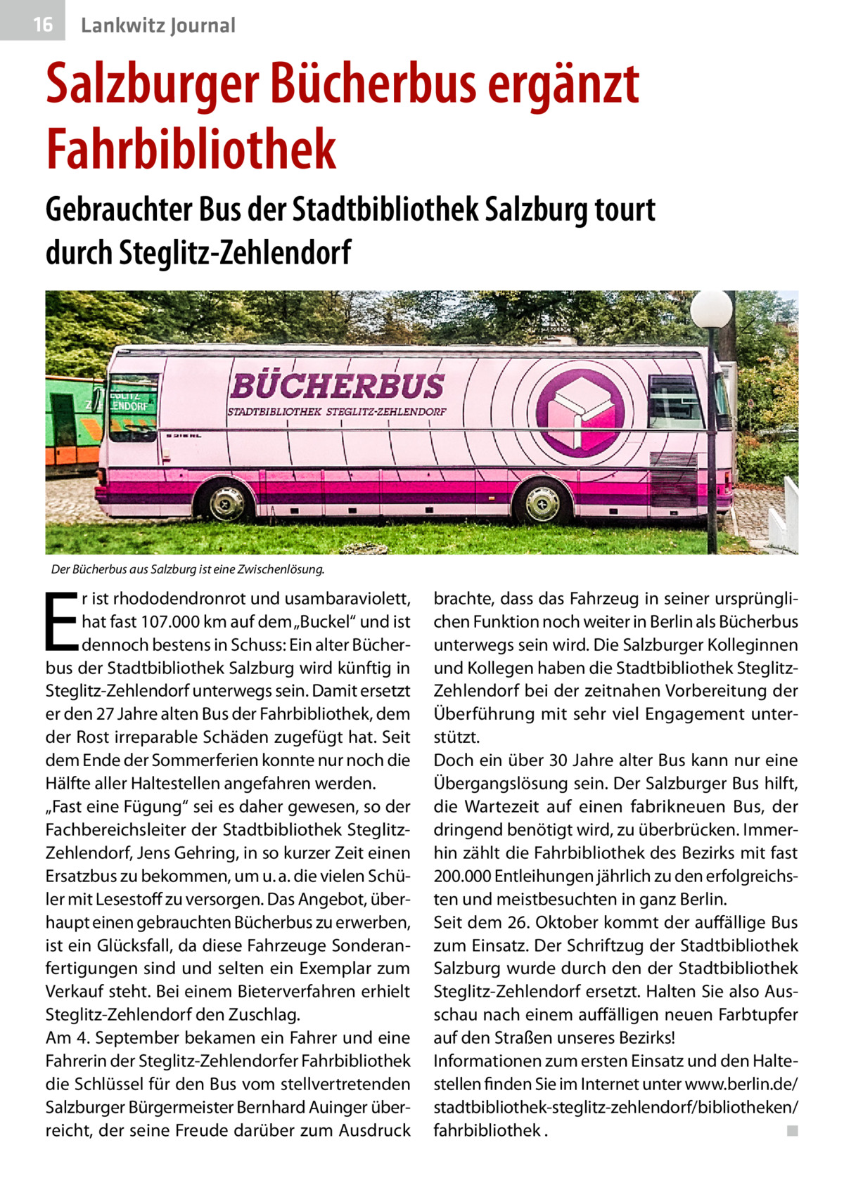 16  Lankwitz Journal  Salzburger Bücherbus ergänzt Fahrbibliothek Gebrauchter Bus der Stadtbibliothek Salzburg tourt durch Steglitz-Zehlendorf  Der Bücherbus aus Salzburg ist eine Zwischenlösung.  E  r ist rhododendronrot und usambaraviolett, hat fast 107.000 km auf dem „Buckel“ und ist dennoch bestens in Schuss: Ein alter Bücherbus der Stadtbibliothek Salzburg wird künftig in Steglitz-Zehlendorf unterwegs sein. Damit ersetzt er den 27 Jahre alten Bus der Fahrbibliothek, dem der Rost irreparable Schäden zugefügt hat. Seit dem Ende der Sommerferien konnte nur noch die Hälfte aller Haltestellen angefahren werden. „Fast eine Fügung“ sei es daher gewesen, so der Fachbereichsleiter der Stadtbibliothek SteglitzZehlendorf, Jens Gehring, in so kurzer Zeit einen Ersatzbus zu bekommen, um u. a. die vielen Schüler mit Lesestoff zu versorgen. Das Angebot, überhaupt einen gebrauchten Bücherbus zu erwerben, ist ein Glücksfall, da diese Fahrzeuge Sonderanfertigungen sind und selten ein Exemplar zum Verkauf steht. Bei einem Bieterverfahren erhielt Steglitz-Zehlendorf den Zuschlag. Am 4. September bekamen ein Fahrer und eine Fahrerin der Steglitz-Zehlendorfer Fahrbibliothek die Schlüssel für den Bus vom stellvertretenden Salzburger Bürgermeister Bernhard Auinger überreicht, der seine Freude darüber zum Ausdruck  brachte, dass das Fahrzeug in seiner ursprünglichen Funktion noch weiter in Berlin als Bücherbus unterwegs sein wird. Die Salzburger Kolleginnen und Kollegen haben die Stadtbibliothek SteglitzZehlendorf bei der zeitnahen Vorbereitung der Überführung mit sehr viel Engagement unterstützt. Doch ein über 30 Jahre alter Bus kann nur eine Übergangslösung sein. Der Salzburger Bus hilft, die Wartezeit auf einen fabrikneuen Bus, der dringend benötigt wird, zu überbrücken. Immerhin zählt die Fahrbibliothek des Bezirks mit fast 200.000 Entleihungen jährlich zu den erfolgreichsten und meistbesuchten in ganz Berlin. Seit dem 26. Oktober kommt der auffällige Bus zum Einsatz. Der Schriftzug der Stadtbibliothek Salzburg wurde durch den der Stadtbibliothek Steglitz-Zehlendorf ersetzt. Halten Sie also Ausschau nach einem auffälligen neuen Farbtupfer auf den Straßen unseres Bezirks! Informationen zum ersten Einsatz und den Haltestellen finden Sie im Internet unter www.berlin.de/ stadtbibliothek-steglitz-zehlendorf/bibliotheken/ fahrbibliothek . � ◾