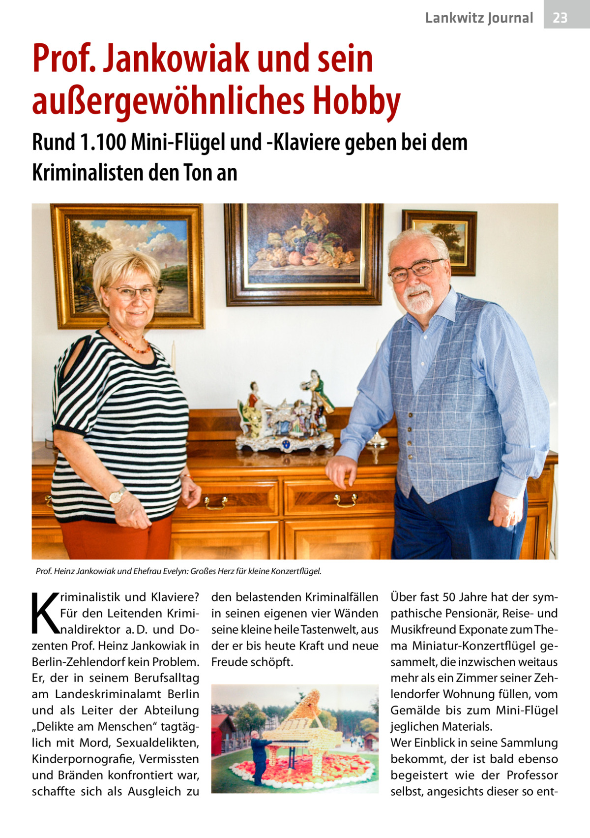 Lankwitz Journal  23  Prof. Jankowiak und sein außergewöhnliches Hobby Rund 1.100 Mini-Flügel und -Klaviere geben bei dem Kriminalisten den Ton an  Prof. Heinz Jankowiak und Ehefrau Evelyn: Großes Herz für kleine Konzertflügel.  K  riminalistik und Klaviere? Für den Leitenden Kriminaldirektor a. D. und Dozenten Prof. Heinz Jankowiak in Berlin-Zehlendorf kein Problem. Er, der in seinem Berufsalltag am Landeskriminalamt Berlin und als Leiter der Abteilung „Delikte am Menschen“ tagtäglich mit Mord, Sexualdelikten, Kinderpornografie, Vermissten und Bränden konfrontiert war, schaffte sich als Ausgleich zu  den belastenden Kriminalfällen in seinen eigenen vier Wänden seine kleine heile Tastenwelt, aus der er bis heute Kraft und neue Freude schöpft.  Über fast 50 Jahre hat der sympathische Pensionär, Reise- und Musikfreund Exponate zum Thema Miniatur-Konzertflügel gesammelt, die inzwischen weitaus mehr als ein Zimmer seiner Zehlendorfer Wohnung füllen, vom Gemälde bis zum Mini-Flügel jeglichen Materials. Wer Einblick in seine Sammlung bekommt, der ist bald ebenso begeistert wie der Professor selbst, angesichts dieser so en