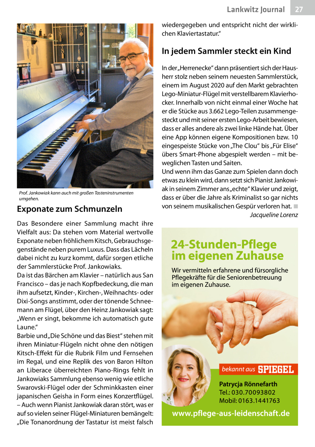 Lankwitz Journal  27  wiedergegeben und entspricht nicht der wirklichen Klaviertastatur.“  In jedem Sammler steckt ein Kind  Prof. Jankowiak kann auch mit großen Tasteninstrumenten umgehen.  Exponate zum Schmunzeln Das Besondere einer Sammlung macht ihre Vielfalt aus: Da stehen vom Material wertvolle Exponate neben fröhlichem Kitsch, Gebrauchsgegenstände neben purem Luxus. Dass das Lächeln dabei nicht zu kurz kommt, dafür sorgen etliche der Sammlerstücke Prof. Jankowiaks. Da ist das Bärchen am Klavier – natürlich aus San Francisco – das je nach Kopfbedeckung, die man ihm aufsetzt, Kinder-, Kirchen-, Weihnachts- oder Dixi-Songs anstimmt, oder der tönende Schneemann am Flügel, über den Heinz Jankowiak sagt: „Wenn er singt, bekomme ich automatisch gute Laune.“ Barbie und „Die Schöne und das Biest“ stehen mit ihren Miniatur-Flügeln nicht ohne den nötigen Kitsch-Effekt für die Rubrik Film und Fernsehen im Regal, und eine Replik des von Baron Hilton an Liberace überreichten Piano-Rings fehlt in Jankowiaks Sammlung ebenso wenig wie etliche Swarovski-Flügel oder der Schminkkasten einer japanischen Geisha in Form eines Konzertflügel. – Auch wenn Pianist Jankowiak daran stört, was er auf so vielen seiner Flügel-Miniaturen bemängelt: „Die Tonanordnung der Tastatur ist meist falsch  In der „Herrenecke“ dann präsentiert sich der Hausherr stolz neben seinem neuesten Sammlerstück, einem im August 2020 auf den Markt gebrachten Lego-Miniatur-Flügel mit verstellbarem Klavierhocker. Innerhalb von nicht einmal einer Woche hat er die Stücke aus 3.662 Lego-Teilen zusammengesteckt und mit seiner ersten Lego-Arbeit bewiesen, dass er alles andere als zwei linke Hände hat. Über eine App können eigene Kompositionen bzw. 10 eingespeiste Stücke von „The Clou“ bis „Für Elise“ übers Smart-Phone abgespielt werden – mit beweglichen Tasten und Saiten. Und wenn ihm das Ganze zum Spielen dann doch etwas zu klein wird, dann setzt sich Pianist Jankowiak in seinem Zimmer ans „echte“ Klavier und zeigt, dass er über die Jahre als Kriminalist so gar nichts von seinem musikalischen Gespür verloren hat.�◾ � Jacqueline Lorenz