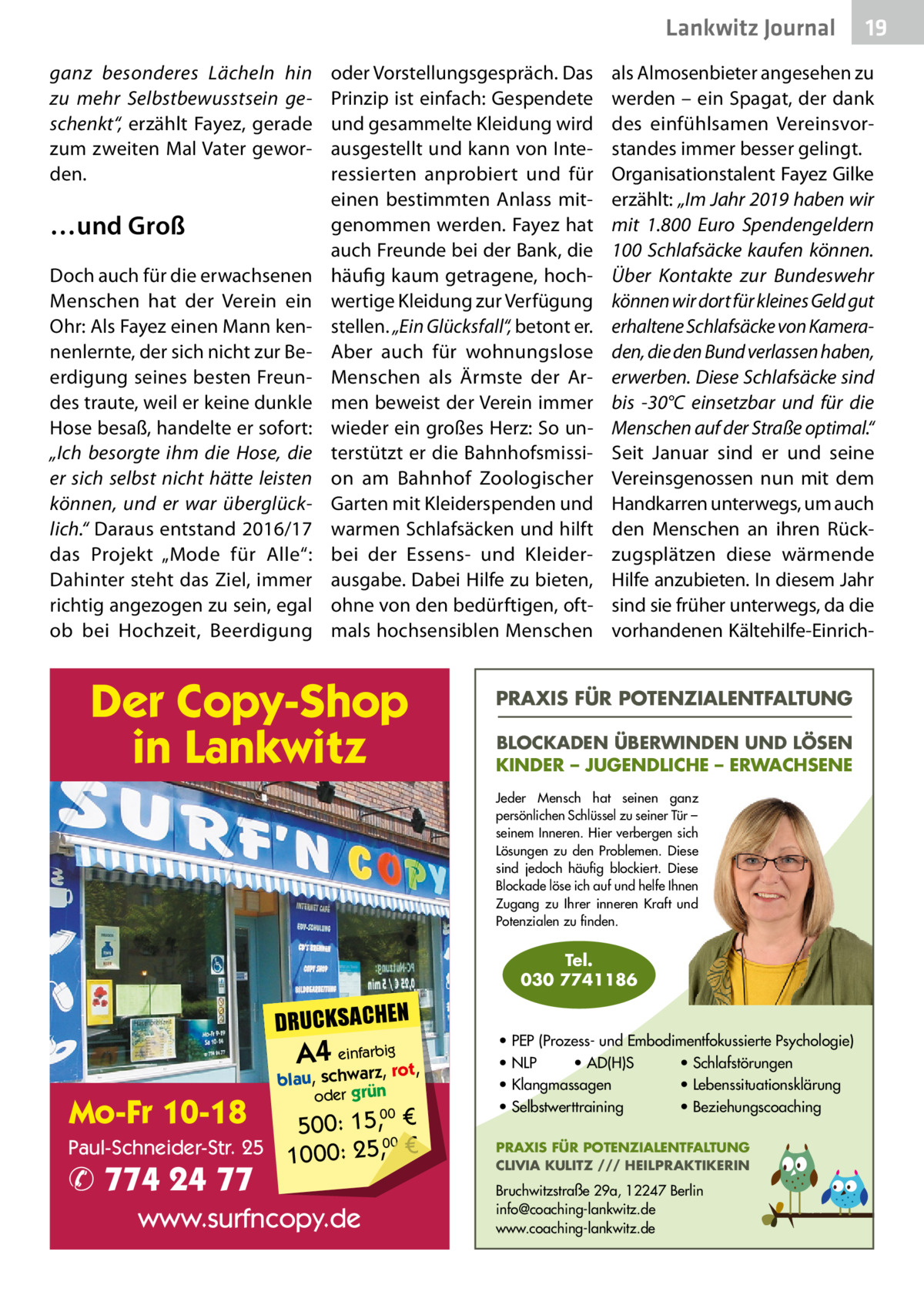 Lankwitz Journal ganz besonderes Lächeln hin zu mehr Selbstbewusstsein geschenkt“, erzählt Fayez, gerade zum zweiten Mal Vater geworden.  …und Groß Doch auch für die erwachsenen Menschen hat der Verein ein Ohr: Als Fayez einen Mann kennenlernte, der sich nicht zur Beerdigung seines besten Freundes traute, weil er keine dunkle Hose besaß, handelte er sofort: „Ich besorgte ihm die Hose, die er sich selbst nicht hätte leisten können, und er war überglücklich.“ Daraus entstand 2016/17 das Projekt „Mode für Alle“: Dahinter steht das Ziel, immer richtig angezogen zu sein, egal ob bei Hochzeit, Beerdigung  oder Vorstellungsgespräch. Das Prinzip ist einfach: Gespendete und gesammelte Kleidung wird ausgestellt und kann von Interessierten anprobiert und für einen bestimmten Anlass mitgenommen werden. Fayez hat auch Freunde bei der Bank, die häufig kaum getragene, hochwertige Kleidung zur Verfügung stellen. „Ein Glücksfall“, betont er. Aber auch für wohnungslose Menschen als Ärmste der Armen beweist der Verein immer wieder ein großes Herz: So unterstützt er die Bahnhofsmission am Bahnhof Zoologischer Garten mit Kleiderspenden und warmen Schlafsäcken und hilft bei der Essens- und Kleiderausgabe. Dabei Hilfe zu bieten, ohne von den bedürftigen, oftmals hochsensiblen Menschen  Der Copy-Shop in Lankwitz  als Almosenbieter angesehen zu werden – ein Spagat, der dank des einfühlsamen Vereinsvorstandes immer besser gelingt. Organisationstalent Fayez Gilke erzählt: „Im Jahr 2019 haben wir mit 1.800  Euro Spendengeldern 100 Schlafsäcke kaufen können. Über Kontakte zur Bundeswehr können wir dort für kleines Geld gut erhaltene Schlafsäcke von Kameraden, die den Bund verlassen haben, erwerben. Diese Schlafsäcke sind bis -30°C einsetzbar und für die Menschen auf der Straße optimal.“ Seit Januar sind er und seine Vereinsgenossen nun mit dem Handkarren unterwegs, um auch den Menschen an ihren Rückzugsplätzen diese wärmende Hilfe anzubieten. In diesem Jahr sind sie früher unterwegs, da die vorhandenen Kältehilfe-Einrich PRAXIS FÜR POTENZIALENTFALTUNG BLOCKADEN ÜBERWINDEN UND LÖSEN KINDER – JUGENDLICHE – ERWACHSENE Jeder Mensch hat seinen ganz persönlichen Schlüssel zu seiner Tür – seinem Inneren. Hier verbergen sich Lösungen zu den Problemen. Diese sind jedoch häufig blockiert. Diese Blockade löse ich auf und helfe Ihnen Zugang zu Ihrer inneren Kraft und Potenzialen zu finden.  Tel. 030 7741186  DRUCKSACHEN  A4 einfarz,bigrot,  Mo-Fr 10-18  blau, schwar oder grün  00 500: 15, € Paul-Schneider-Str. 25 1000: 25,00 €  ✆ 774 24 77  www.surfncopy.de  19  • PEP (Prozess- und Embodimentfokussierte Psychologie) • NLP • AD(H)S • Schlafstörungen • Klangmassagen • Lebenssituationsklärung • Selbstwerttraining • Beziehungscoaching PRAXIS FÜR POTENZIALENTFALTUNG CLIVIA KULITZ /// HEILPRAKTIKERIN  Bruchwitzstraße 29a, 12247 Berlin info@coaching-lankwitz.de www.coaching-lankwitz.de