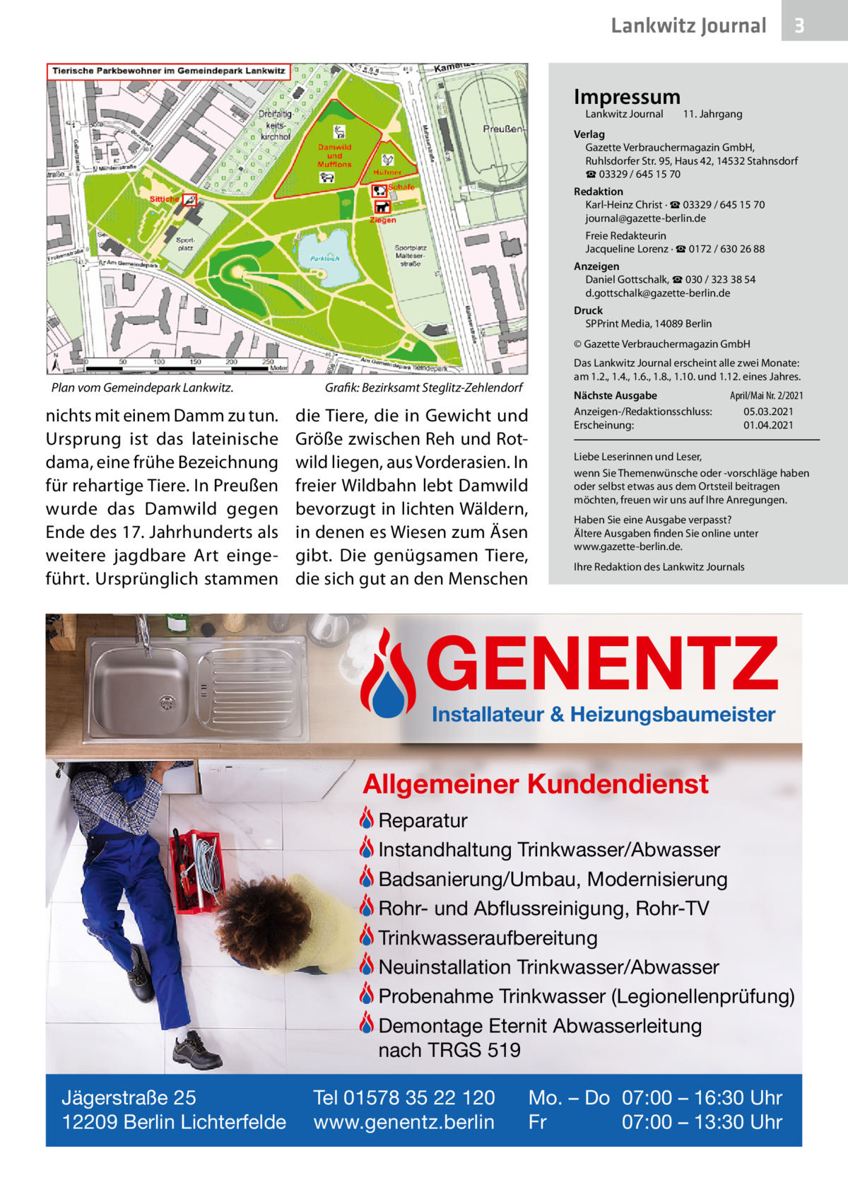 Lankwitz Journal Impressum Lankwitz Journal  3  11. Jahrgang  Verlag Gazette Verbrauchermagazin GmbH, Ruhlsdorfer Str. 95, Haus 42, 14532 Stahnsdorf ☎ 03329 / 645 15 70 Redaktion Karl-Heinz Christ · ☎ 03329 / 645 15 70 journal@gazette-berlin.de Freie Redakteurin Jacqueline Lorenz · ☎ 0172 / 630 26 88 Anzeigen Daniel Gottschalk, ☎ 030 / 323 38 54 d.gottschalk@gazette-berlin.de Druck SPPrint Media, 14089 Berlin © Gazette Verbrauchermagazin GmbH  Plan vom Gemeindepark Lankwitz.  nichts mit einem Damm zu tun. Ursprung ist das lateinische dama, eine frühe Bezeichnung für rehartige Tiere. In Preußen wurde das Damwild gegen Ende des 17. Jahrhunderts als weitere jagdbare Art eingeführt. Ursprünglich stammen  Das Lankwitz Journal erscheint alle zwei Monate: am 1.2., 1.4., 1.6., 1.8., 1.10. und 1.12. eines Jahres.  Grafik: Bezirksamt Steglitz-Zehlendorf  die Tiere, die in Gewicht und Größe zwischen Reh und Rotwild liegen, aus Vorderasien. In freier Wildbahn lebt Damwild bevorzugt in lichten Wäldern, in denen es Wiesen zum Äsen gibt. Die genügsamen Tiere, die sich gut an den Menschen  Nächste Ausgabe Anzeigen-/Redaktionsschluss: Erscheinung:  April/Mai Nr. 2/2021 05.03.2021 01.04.2021  Liebe Leserinnen und Leser, wenn Sie Themenwünsche oder -vorschläge haben oder selbst etwas aus dem Ortsteil beitragen möchten, freuen wir uns auf Ihre Anregungen. Haben Sie eine Ausgabe verpasst? Ältere Ausgaben finden Sie online unter www.gazette-berlin.de. Ihre Redaktion des Lankwitz Journals  GENENTZ Installateur & Heizungsbaumeister  Allgemeiner Kundendienst Reparatur Instandhaltung Trinkwasser/Abwasser Badsanierung/Umbau, Modernisierung Rohr- und Abflussreinigung, Rohr-TV Trinkwasseraufbereitung Neuinstallation Trinkwasser/Abwasser Probenahme Trinkwasser (Legionellenprüfung) Demontage Eternit Abwasserleitung nach TRGS 519 Jägerstraße 25 12209 Berlin Lichterfelde  Tel 01578 35 22 120 www.genentz.berlin  Mo. – Do 07:00 – 16:30 Uhr Fr 07:00 – 13:30 Uhr