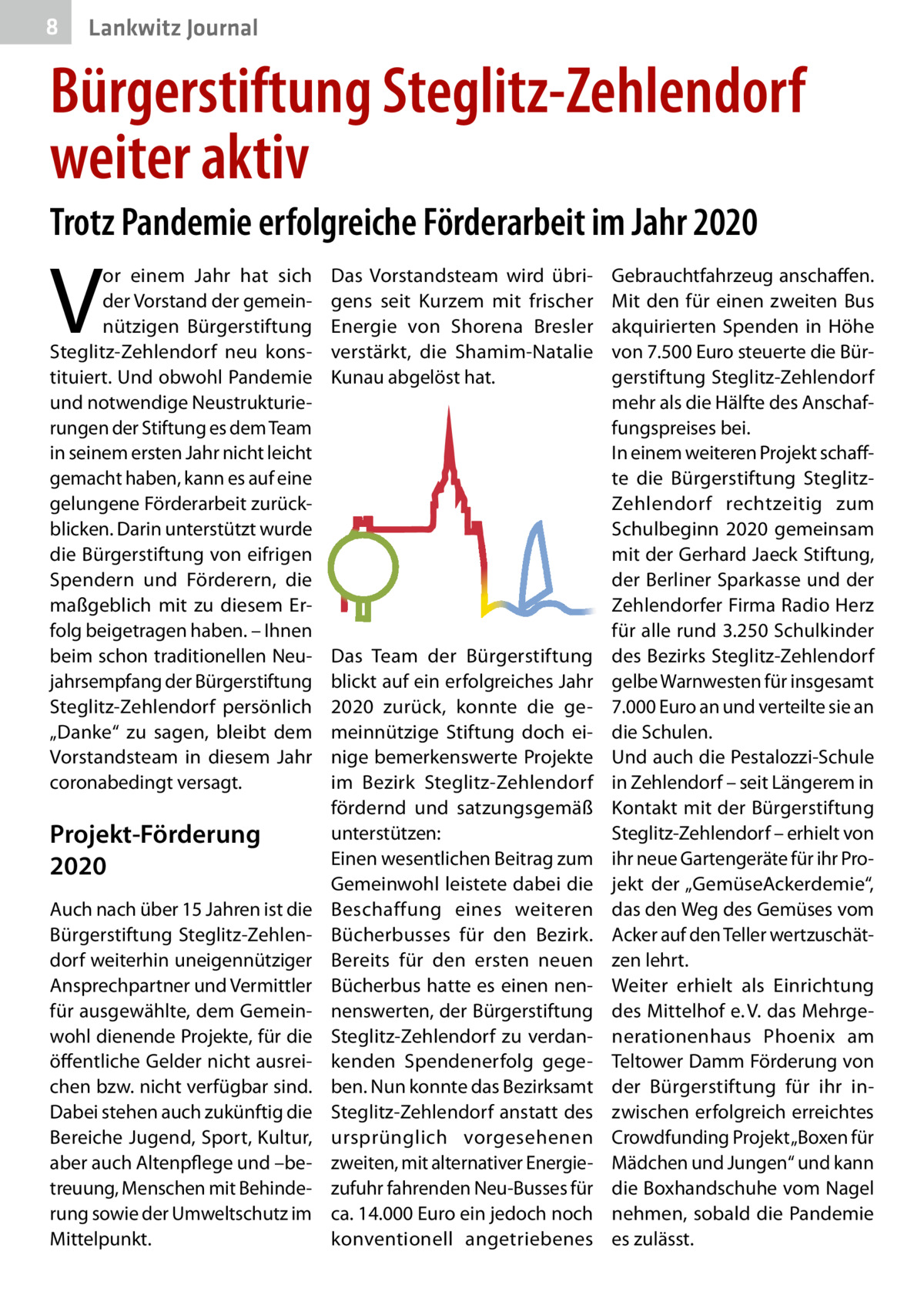 8  Lankwitz Journal  Bürgerstiftung Steglitz-Zehlendorf weiter aktiv Trotz Pandemie erfolgreiche Förderarbeit im Jahr 2020  V  or einem Jahr hat sich der Vorstand der gemeinnützigen Bürgerstiftung Steglitz-Zehlendorf neu konstituiert. Und obwohl Pandemie und notwendige Neustrukturierungen der Stiftung es dem Team in seinem ersten Jahr nicht leicht gemacht haben, kann es auf eine gelungene Förderarbeit zurückblicken. Darin unterstützt wurde die Bürgerstiftung von eifrigen Spendern und Förderern, die maßgeblich mit zu diesem Erfolg beigetragen haben. – Ihnen beim schon traditionellen Neujahrsempfang der Bürgerstiftung Steglitz-Zehlendorf persönlich „Danke“ zu sagen, bleibt dem Vorstandsteam in diesem Jahr coronabedingt versagt.  Projekt-Förderung 2020 Auch nach über 15 Jahren ist die Bürgerstiftung Steglitz-Zehlendorf weiterhin uneigennütziger Ansprechpartner und Vermittler für ausgewählte, dem Gemeinwohl dienende Projekte, für die öffentliche Gelder nicht ausreichen bzw. nicht verfügbar sind. Dabei stehen auch zukünftig die Bereiche Jugend, Sport, Kultur, aber auch Altenpflege und –betreuung, Menschen mit Behinderung sowie der Umweltschutz im Mittelpunkt.  Das Vorstands­team wird übrigens seit Kurzem mit frischer Energie von Shorena Bresler verstärkt, die Shamim-Natalie Kunau abgelöst hat.  Das Team der Bürgerstiftung blickt auf ein erfolgreiches Jahr 2020 zurück, konnte die gemeinnützige Stiftung doch einige bemerkenswerte Projekte im Bezirk Steglitz-Zehlendorf fördernd und satzungsgemäß unterstützen: Einen wesentlichen Beitrag zum Gemeinwohl leistete dabei die Beschaffung eines weiteren Bücherbusses für den Bezirk. Bereits für den ersten neuen Bücherbus hatte es einen nennenswerten, der Bürgerstiftung Steglitz-Zehlendorf zu verdankenden Spendenerfolg gegeben. Nun konnte das Bezirksamt Steglitz-Zehlendorf anstatt des ursprünglich vorgesehenen zweiten, mit alternativer Energiezufuhr fahrenden Neu-Busses für ca. 14.000 Euro ein jedoch noch konventionell angetriebenes  Gebrauchtfahrzeug anschaffen. Mit den für einen zweiten Bus akquirierten Spenden in Höhe von 7.500 Euro steuerte die Bürgerstiftung Steglitz-Zehlendorf mehr als die Hälfte des Anschaffungspreises bei. In einem weiteren Projekt schaffte die Bürgerstiftung SteglitzZehlendorf rechtzeitig zum Schulbeginn 2020 gemeinsam mit der Gerhard Jaeck Stiftung, der Berliner Sparkasse und der Zehlendorfer Firma Radio Herz für alle rund 3.250 Schulkinder des Bezirks Steglitz-Zehlendorf gelbe Warnwesten für insgesamt 7.000 Euro an und verteilte sie an die Schulen. Und auch die Pestalozzi-Schule in Zehlendorf – seit Längerem in Kontakt mit der Bürgerstiftung Steglitz-Zehlendorf – erhielt von ihr neue Gartengeräte für ihr Projekt der „GemüseAckerdemie“, das den Weg des Gemüses vom Acker auf den Teller wertzuschätzen lehrt. Weiter erhielt als Einrichtung des Mittelhof e. V. das Mehrgenerationenhaus Phoenix am Teltower Damm Förderung von der Bürgerstiftung für ihr inzwischen erfolgreich erreichtes Crowdfunding Projekt „Boxen für Mädchen und Jungen“ und kann die Boxhandschuhe vom Nagel nehmen, sobald die Pandemie es zulässt.