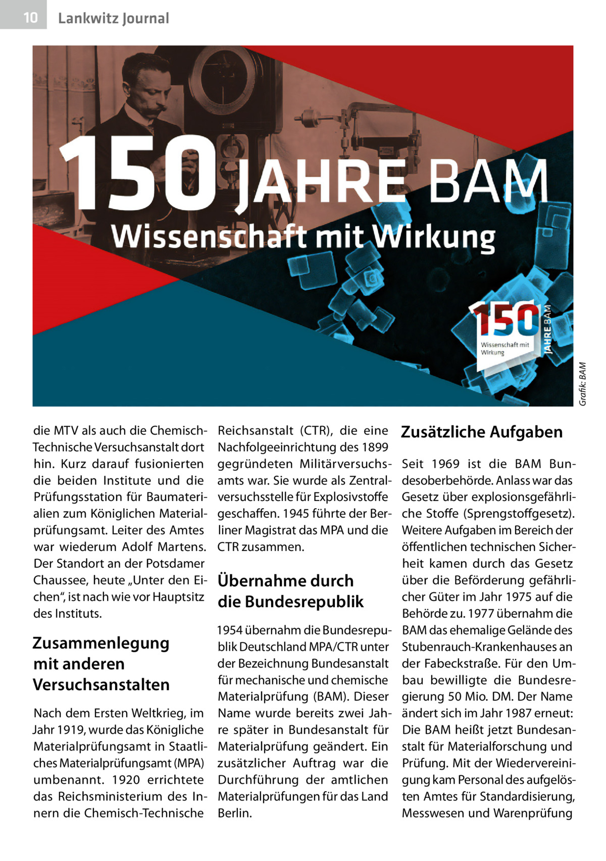 Gesundheit Lankwitz Journal  Grafik: BAM  10  die MTV als auch die ChemischTechnische Versuchsanstalt dort hin. Kurz darauf fusionierten die beiden Institute und die Prüfungsstation für Baumaterialien zum Königlichen Materialprüfungsamt. Leiter des Amtes war wiederum Adolf Martens. Der Standort an der Potsdamer Chaussee, heute „Unter den Eichen“, ist nach wie vor Hauptsitz des Instituts.  Zusammenlegung mit anderen Versuchsanstalten Nach dem Ersten Weltkrieg, im Jahr 1919, wurde das Königliche Materialprüfungsamt in Staatliches Materialprüfungsamt (MPA) umbenannt. 1920 errichtete das Reichsministerium des Innern die Chemisch-Technische  Reichsanstalt (CTR), die eine Nachfolgeeinrichtung des 1899 gegründeten Militärversuchsamts war. Sie wurde als Zentralversuchsstelle für Explosivstoffe geschaffen. 1945 führte der Berliner Magistrat das MPA und die CTR zusammen.  Übernahme durch die Bundesrepublik 1954 übernahm die Bundesrepublik Deutschland MPA/CTR unter der Bezeichnung Bundesanstalt für mechanische und chemische Materialprüfung (BAM). Dieser Name wurde bereits zwei Jahre später in Bundesanstalt für Materialprüfung geändert. Ein zusätzlicher Auftrag war die Durchführung der amtlichen Materialprüfungen für das Land Berlin.  Zusätzliche Aufgaben Seit 1969 ist die BAM Bundesoberbehörde. Anlass war das Gesetz über explosionsgefährliche Stoffe (Sprengstoffgesetz). Weitere Aufgaben im Bereich der öffentlichen technischen Sicherheit kamen durch das Gesetz über die Beförderung gefährlicher Güter im Jahr 1975 auf die Behörde zu. 1977 übernahm die BAM das ehemalige Gelände des Stubenrauch-Krankenhauses an der Fabeckstraße. Für den Umbau bewilligte die Bundesregierung 50 Mio. DM. Der Name ändert sich im Jahr 1987 erneut: Die BAM heißt jetzt Bundesanstalt für Materialforschung und Prüfung. Mit der Wiedervereinigung kam Personal des aufgelösten Amtes für Standardisierung, Messwesen und Warenprüfung