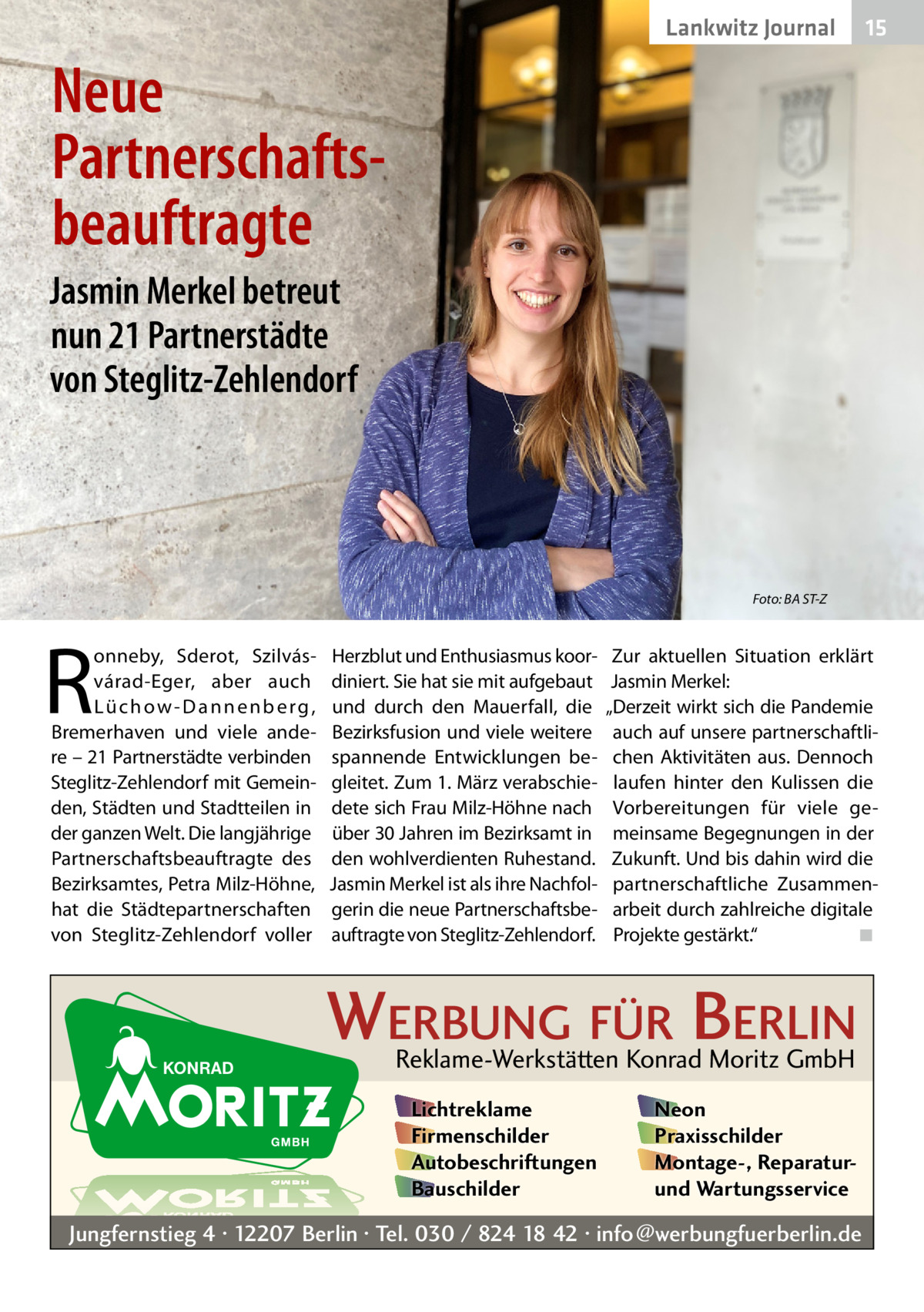 Lankwitz Journal  15  Neue Partnerschafts­ beauftragte Jasmin Merkel betreut nun 21 Partnerstädte von Steglitz-Zehlendorf  Foto: BA ST-Z  R  onneby, Sderot, Szilvásvárad-Eger, aber auch L ü­c h o w - D a n n e n b e r g , Bremerhaven und viele andere – 21 Partnerstädte verbinden Steglitz-Zehlendorf mit Gemeinden, Städten und Stadtteilen in der ganzen Welt. Die langjährige Partnerschaftsbeauftragte des Bezirksamtes, Petra Milz-Höhne, hat die Städtepartnerschaften von Steglitz-Zehlendorf voller  Herzblut und Enthusiasmus koordiniert. Sie hat sie mit aufgebaut und durch den Mauerfall, die Bezirksfusion und viele weitere spannende Entwicklungen begleitet. Zum 1. März verabschiedete sich Frau Milz-Höhne nach über 30 Jahren im Bezirksamt in den wohlverdienten Ruhestand. Jasmin Merkel ist als ihre Nachfolgerin die neue Partnerschaftsbeauftragte von Steglitz-Zehlendorf.  Zur aktuellen Situation erklärt Jasmin Merkel: „Derzeit wirkt sich die Pandemie auch auf unsere partnerschaftlichen Aktivitäten aus. Dennoch laufen hinter den Kulissen die Vorbereitungen für viele gemeinsame Begegnungen in der Zukunft. Und bis dahin wird die partnerschaftliche Zusammenarbeit durch zahlreiche digitale Projekte gestärkt.“ � ◾  WERBUNG FÜR BERLIN Reklame-Werkstätten Konrad Moritz GmbH Lichtreklame Firmenschilder Autobeschriftungen Bauschilder  Neon Praxisschilder Montage-, Reparaturund Wartungsservice  Jungfernstieg 4 · 12207 Berlin · Tel. 030 / 824 18 42 · info@werbungfuerberlin.de