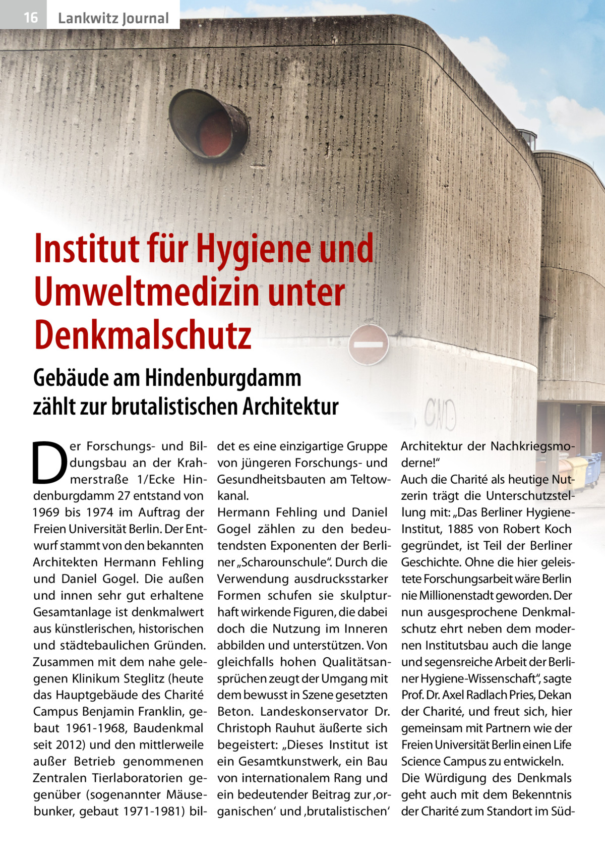 16  Lankwitz Journal  Institut für Hygiene und Umweltmedizin unter Denkmalschutz Gebäude am Hindenburgdamm zählt zur brutalistischen Architektur  D  er Forschungs- und Bildungsbau an der Krahmerstraße 1/Ecke Hindenburgdamm 27 entstand von 1969 bis 1974 im Auftrag der Freien Universität Berlin. Der Entwurf stammt von den bekannten Architekten Hermann Fehling und Daniel Gogel. Die außen und innen sehr gut erhaltene Gesamtanlage ist denkmalwert aus künstlerischen, historischen und städtebaulichen Gründen. Zusammen mit dem nahe gelegenen Klinikum Steglitz (heute das Hauptgebäude des Charité Campus Benjamin Franklin, gebaut 1961-1968, Baudenkmal seit 2012) und den mittlerweile außer Betrieb genommenen Zentralen Tierlaboratorien gegenüber (sogenannter Mäusebunker, gebaut 1971-1981) bil det es eine einzigartige Gruppe von jüngeren Forschungs- und Gesundheitsbauten am Teltowkanal. Hermann Fehling und Daniel Gogel zählen zu den bedeutendsten Exponenten der Berliner „Scharounschule“. Durch die Verwendung ausdrucksstarker Formen schufen sie skulpturhaft wirkende Figuren, die dabei doch die Nutzung im Inneren abbilden und unterstützen. Von gleichfalls hohen Qualitätsansprüchen zeugt der Umgang mit dem bewusst in Szene gesetzten Beton. Landeskonservator Dr. Christoph Rauhut äußerte sich begeistert: „Dieses Institut ist ein Gesamtkunstwerk, ein Bau von internationalem Rang und ein bedeutender Beitrag zur ‚organischen‘ und ‚brutalistischen‘  Architektur der Nachkriegsmoderne!“ Auch die Charité als heutige Nutzerin trägt die Unterschutzstellung mit: „Das Berliner HygieneInstitut, 1885 von Robert Koch gegründet, ist Teil der Berliner Geschichte. Ohne die hier geleistete Forschungsarbeit wäre Berlin nie Millionenstadt geworden. Der nun ausgesprochene Denkmalschutz ehrt neben dem modernen Institutsbau auch die lange und segensreiche Arbeit der Berliner Hygiene-Wissenschaft“, sagte Prof. Dr. Axel Radlach Pries, Dekan der Charité, und freut sich, hier gemeinsam mit Partnern wie der Freien Universität Berlin einen Life Science Campus zu entwickeln. Die Würdigung des Denkmals geht auch mit dem Bekenntnis der Charité zum Standort im Sü