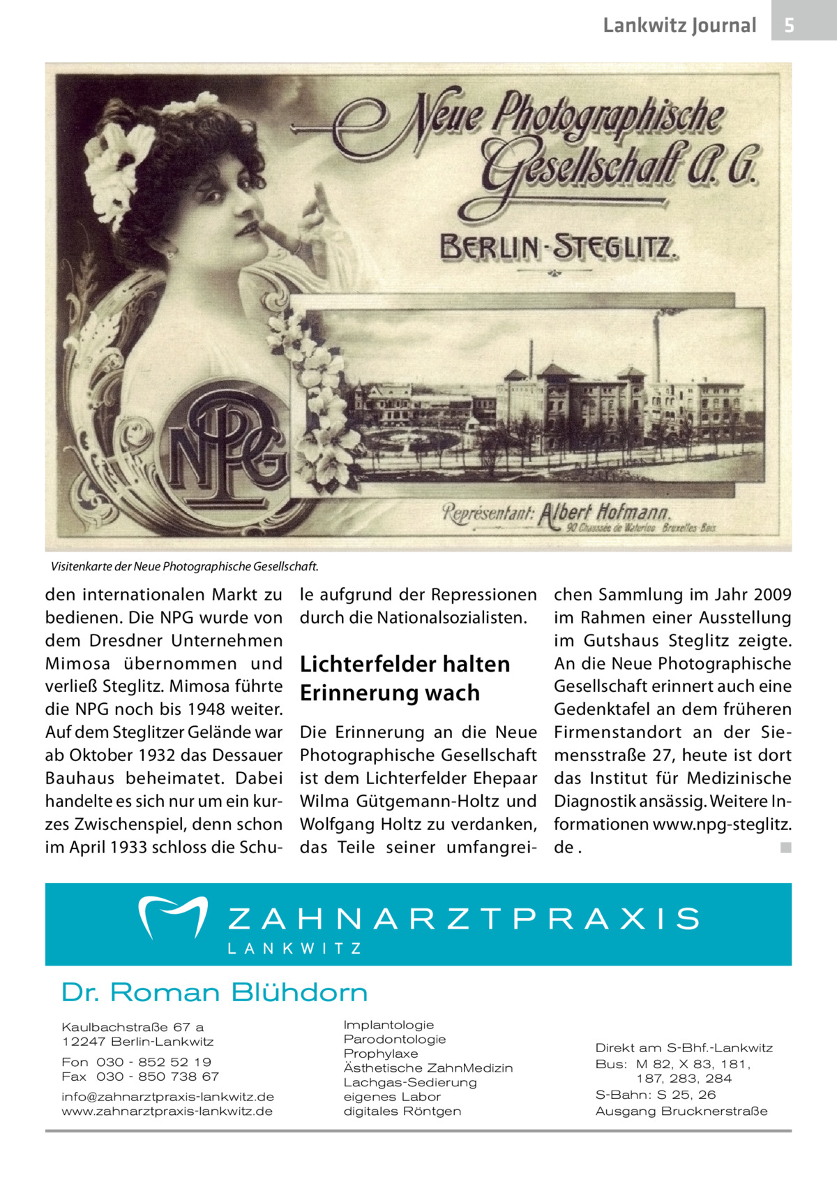 Lankwitz Journal  5  Visitenkarte der Neue Photographische Gesellschaft.  den internationalen Markt zu bedienen. Die NPG wurde von dem Dresdner Unternehmen Mimosa übernommen und verließ Steglitz. Mimosa führte die NPG noch bis 1948 weiter. Auf dem Steglitzer Gelände war ab Oktober 1932 das Dessauer Bauhaus beheimatet. Dabei handelte es sich nur um ein kurzes Zwischenspiel, denn schon im April 1933 schloss die Schu le aufgrund der Repressionen chen Sammlung im Jahr 2009 durch die Nationalsozialisten. im Rahmen einer Ausstellung im Gutshaus Steglitz zeigte. An die Neue Photographische Lichterfelder halten Gesellschaft erinnert auch eine Erinnerung wach Gedenktafel an dem früheren Die Erinnerung an die Neue Firmenstandort an der SiePhotographische Gesellschaft mensstraße  27, heute ist dort ist dem Lichterfelder Ehepaar das Institut für Medizinische Wilma Gütgemann-Holtz und Diagnostik ansässig. Weitere InWolfgang Holtz zu verdanken, formationen www.npg-steglitz. das Teile seiner umfangrei- de .� ◾  Dr. Roman Blühdorn Kaulbachstraße 67 a 12247 Berlin-Lankwitz Fon 030 - 852 52 19 Fax 030 - 850 738 67 info@zahnarztpraxis-lankwitz.de www.zahnarztpraxis-lankwitz.de  Implantologie Parodontologie Prophylaxe Ästhetische ZahnMedizin Lachgas-Sedierung eigenes Labor digitales Röntgen  Direkt am S-Bhf.-Lankwitz Bus: M 82, X 83, 181, 187, 283, 284 S-Bahn: S 25, 26 Ausgang Brucknerstraße