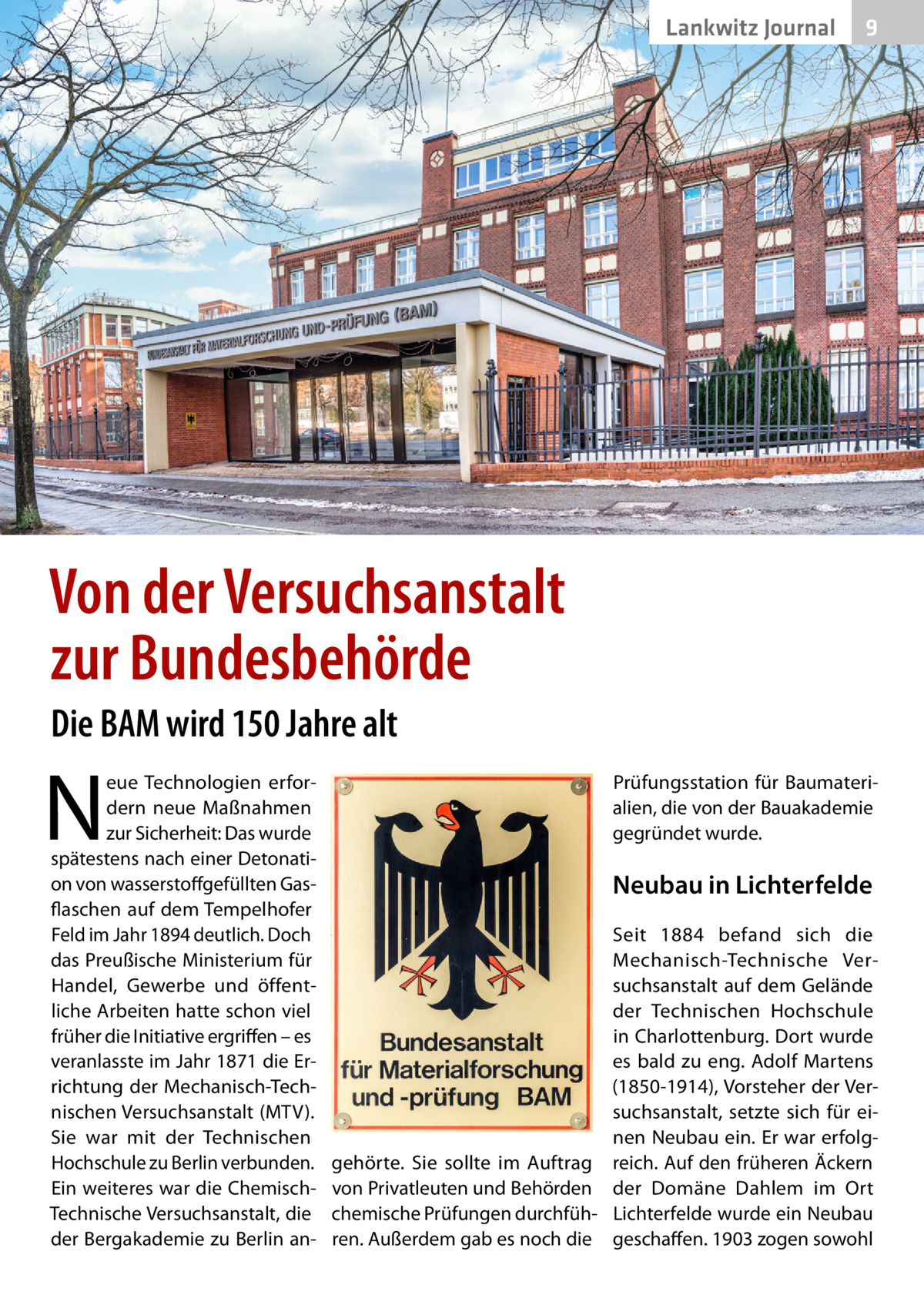 Lankwitz Journal  9  Von der Versuchsanstalt zur Bundesbehörde Die BAM wird 150 Jahre alt  N  eue Technologien erfordern neue Maßnahmen zur Sicherheit: Das wurde spätestens nach einer Detonation von wasserstoffgefüllten Gasflaschen auf dem Tempelhofer Feld im Jahr 1894 deutlich. Doch das Preußische Ministerium für Handel, Gewerbe und öffentliche Arbeiten hatte schon viel früher die Initiative ergriffen – es veranlasste im Jahr 1871 die Errichtung der Mechanisch-Technischen Versuchsanstalt (MTV). Sie war mit der Technischen Hochschule zu Berlin verbunden. Ein weiteres war die ChemischTechnische Versuchsanstalt, die der Bergakademie zu Berlin an Prüfungsstation für Baumaterialien, die von der Bauakademie gegründet wurde.  Neubau in Lichterfelde Seit 1884 befand sich die Mechanisch-Technische Versuchsanstalt auf dem Gelände der Technischen Hochschule in Charlottenburg. Dort wurde es bald zu eng. Adolf Martens (1850-1914), Vorsteher der Versuchsanstalt, setzte sich für einen Neubau ein. Er war erfolggehörte. Sie sollte im Auftrag reich. Auf den früheren Äckern von Privatleuten und Behörden der Domäne Dahlem im Ort chemische Prüfungen durchfüh- Lichterfelde wurde ein Neubau ren. Außerdem gab es noch die geschaffen. 1903 zogen sowohl