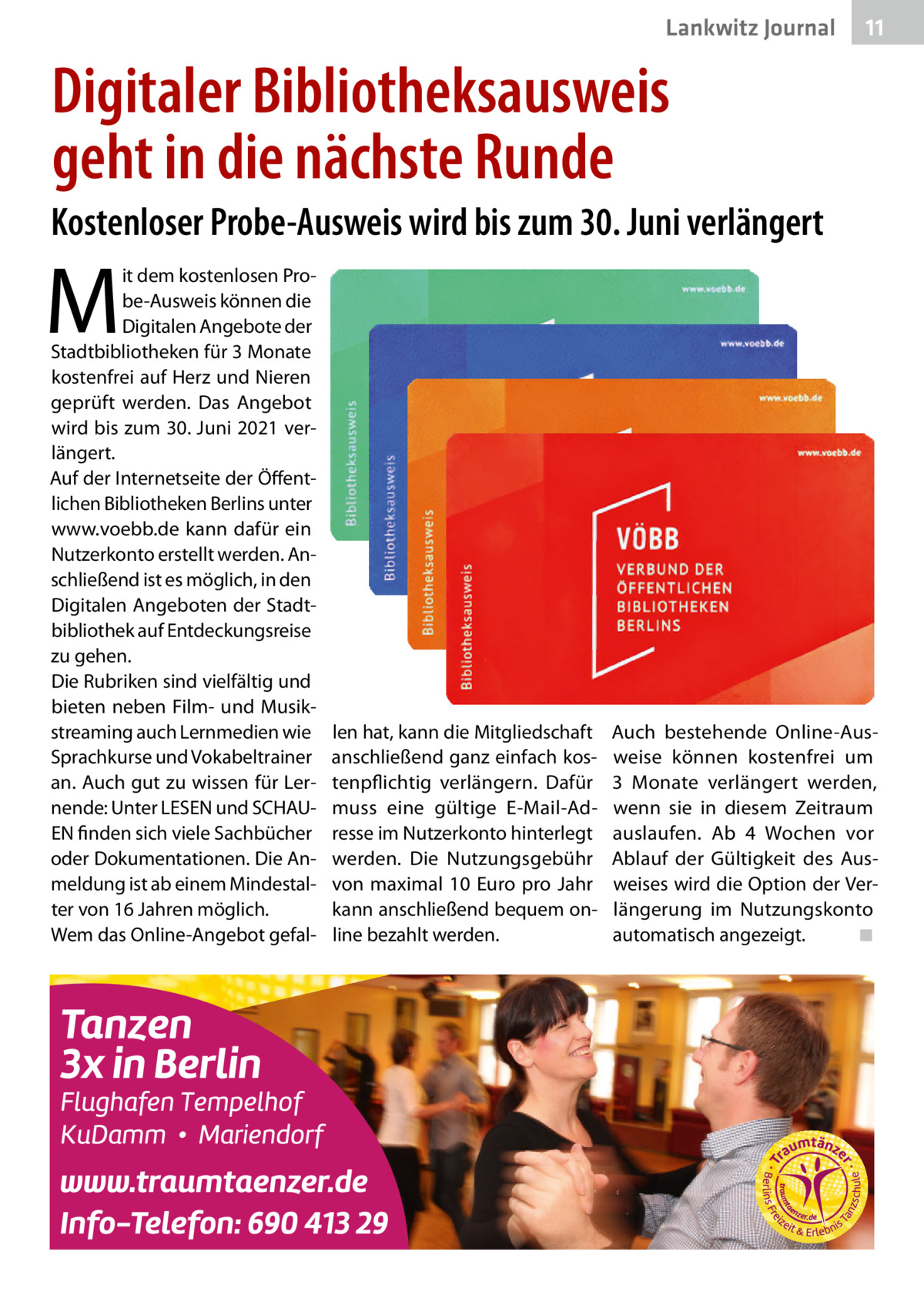 Lankwitz Journal  11  Digitaler Bibliotheksausweis geht in die nächste Runde Kostenloser Probe-Ausweis wird bis zum 30. Juni verlängert  M  it dem kostenlosen Probe-Ausweis können die Digitalen Angebote der Stadtbibliotheken für 3 Monate kostenfrei auf Herz und Nieren geprüft werden. Das Angebot wird bis zum 30. Juni 2021 verlängert. Auf der Internetseite der Öffentlichen Bibliotheken Berlins unter www.voebb.de kann dafür ein Nutzerkonto erstellt werden. Anschließend ist es möglich, in den Digitalen Angeboten der Stadtbibliothek auf Entdeckungsreise zu gehen. Die Rubriken sind vielfältig und bieten neben Film- und Musikstreaming auch Lernmedien wie Sprachkurse und Vokabeltrainer an. Auch gut zu wissen für Lernende: Unter LESEN und SCHAUEN finden sich viele Sachbücher oder Dokumentationen. Die Anmeldung ist ab einem Mindestalter von 16 Jahren möglich. Wem das Online-Angebot gefal len hat, kann die Mitgliedschaft anschließend ganz einfach kostenpflichtig verlängern. Dafür muss eine gültige E-Mail-Adresse im Nutzerkonto hinterlegt werden. Die Nutzungsgebühr von maximal 10  Euro pro Jahr kann anschließend bequem online bezahlt werden.  Auch bestehende Online-Ausweise können kostenfrei um 3  Monate verlängert werden, wenn sie in diesem Zeitraum auslaufen. Ab 4  Wochen vor Ablauf der Gültigkeit des Ausweises wird die Option der Verlängerung im Nutzungskonto automatisch angezeigt. ◾