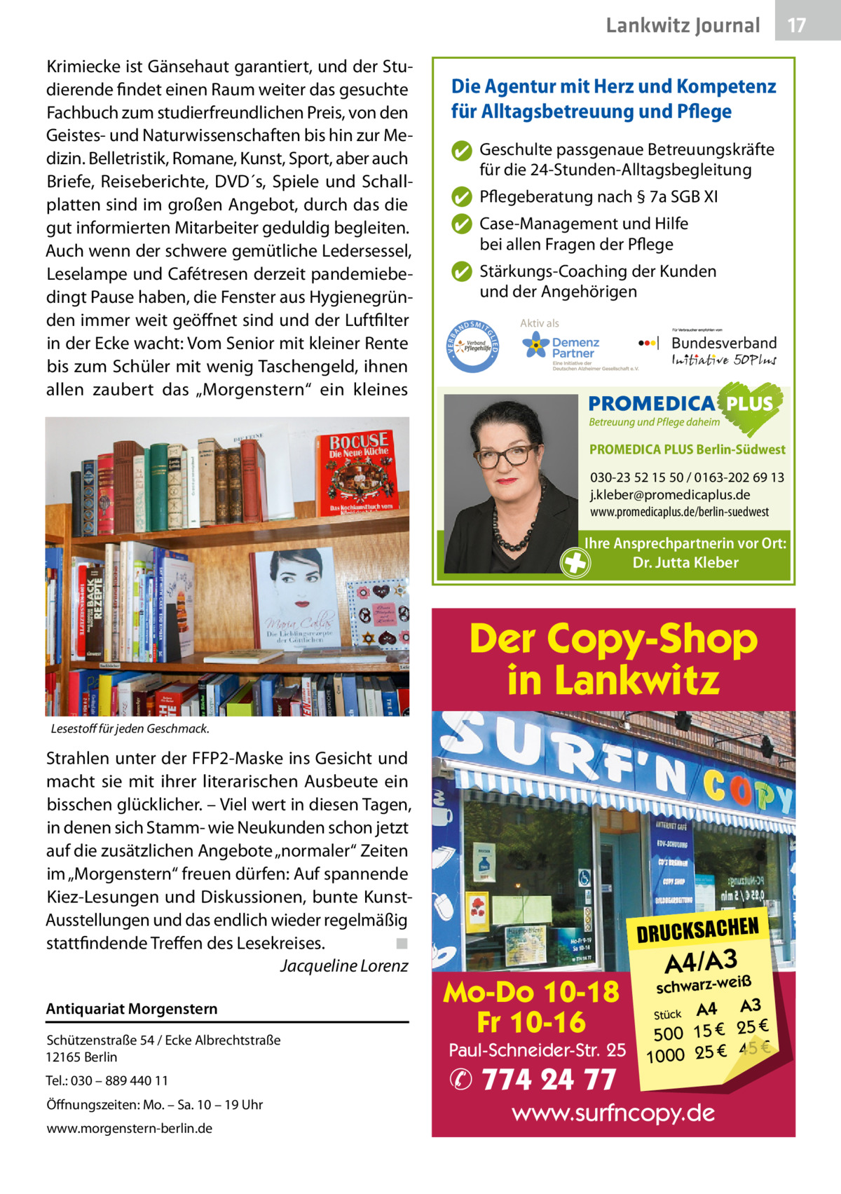 Lankwitz Journal Die Agentur mit Herz und Kompetenz für Alltagsbetreuung und Pflege ✔ Geschulte passgenaue Betreuungskräfte für die 24-Stunden-Alltagsbegleitung ✔ Pflegeberatung nach § 7a SGB XI ✔ Case-Management und Hilfe bei allen Fragen der Pflege  ND  Aktiv als  SMIT IED •  • VERBA  ✔ Stärkungs-Coaching der Kunden und der Angehörigen GL  Krimiecke ist Gänsehaut garantiert, und der Studierende findet einen Raum weiter das gesuchte Fachbuch zum studierfreundlichen Preis, von den Geistes- und Naturwissenschaften bis hin zur Medizin. Belletristik, Romane, Kunst, Sport, aber auch Briefe, Reiseberichte, DVD´s, Spiele und Schallplatten sind im großen Angebot, durch das die gut informierten Mitarbeiter geduldig begleiten. Auch wenn der schwere gemütliche Ledersessel, Leselampe und Cafétresen derzeit pandemiebedingt Pause haben, die Fenster aus Hygienegründen immer weit geöffnet sind und der Luftfilter in der Ecke wacht: Vom Senior mit kleiner Rente bis zum Schüler mit wenig Taschengeld, ihnen allen zaubert das „Morgenstern“ ein kleines  PROMEDICA PLUS Berlin-Südwest  030-23 52 15 50 / 0163-202 69 13 j.kleber@promedicaplus.de www.promedicaplus.de/berlin-suedwest  Ihre Ansprechpartnerin vor Ort: Dr. Jutta Kleber  Der Copy-Shop in Lankwitz Lesestoff für jeden Geschmack.  Strahlen unter der FFP2-Maske ins Gesicht und macht sie mit ihrer literarischen Ausbeute ein bisschen glücklicher. – Viel wert in diesen Tagen, in denen sich Stamm- wie Neukunden schon jetzt auf die zusätzlichen Angebote „normaler“ Zeiten im „Morgenstern“ freuen dürfen: Auf spannende Kiez-Lesungen und Diskussionen, bunte KunstAusstellungen und das endlich wieder regelmäßig stattfindende Treffen des Lesekreises. ◾ Jacqueline Lorenz Antiquariat Morgenstern Schützenstraße 54 / Ecke Albrechtstraße 12165 Berlin Tel.: 030 – 889 440 11 Öffnungszeiten: Mo. – Sa. 10 – 19 Uhr www.morgenstern-berlin.de  DRUCKSACHEN  Mo-Do 10-18 Fr 10-16  Paul-Schneider-Str. 25  ✆ 774 24 77  A4/A3  schwarz-weiß  A3 Stück A4 € 500 15 € 25 € 45 € 1000 25  www.surfncopy.de  17