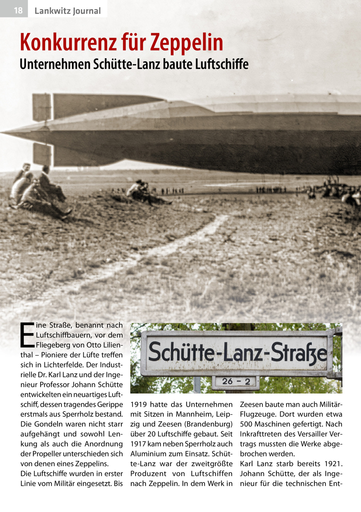 18  Lankwitz Journal  Konkurrenz für Zeppelin  Unternehmen Schütte-Lanz baute Luftschiffe  E  ine Straße, benannt nach Luftschiffbauern, vor dem Fliegeberg von Otto Lilienthal – Pioniere der Lüfte treffen sich in Lichterfelde. Der Industrielle Dr. Karl Lanz und der Ingenieur Professor Johann Schütte entwickelten ein neuartiges Luftschiff, dessen tragendes Gerippe erstmals aus Sperrholz bestand. Die Gondeln waren nicht starr aufgehängt und sowohl Lenkung als auch die Anordnung der Propeller unterschieden sich von denen eines Zeppelins. Die Luftschiffe wurden in erster Linie vom Militär eingesetzt. Bis  1919 hatte das Unternehmen mit Sitzen in Mannheim, Leipzig und Zeesen (Brandenburg) über 20 Luftschiffe gebaut. Seit 1917 kam neben Sperrholz auch Aluminium zum Einsatz. Schütte-Lanz war der zweitgrößte Produzent von Luftschiffen nach Zeppelin. In dem Werk in  Zeesen baute man auch MilitärFlugzeuge. Dort wurden etwa 500 Maschinen gefertigt. Nach Inkrafttreten des Versailler Vertrags mussten die Werke abgebrochen werden. Karl Lanz starb bereits 1921. Johann Schütte, der als Ingenieur für die technischen En