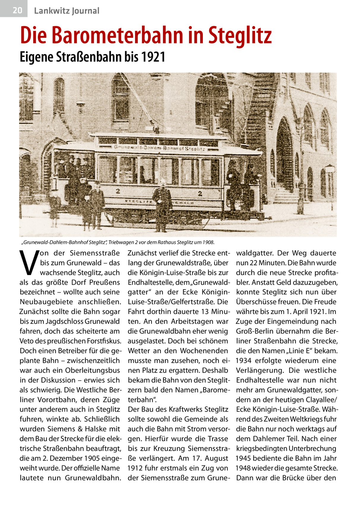 20  Lankwitz Journal  Die Barometerbahn in Steglitz  Eigene Straßenbahn bis 1921  „Grunewald-Dahlem-Bahnhof Steglitz“, Triebwagen 2 vor dem Rathaus Steglitz um 1908.  V  on der Siemensstraße bis zum Grunewald – das wachsende Steglitz, auch als das größte Dorf Preußens bezeichnet – wollte auch seine Neubaugebiete anschließen. Zunächst sollte die Bahn sogar bis zum Jagdschloss Grunewald fahren, doch das scheiterte am Veto des preußischen Forstfiskus. Doch einen Betreiber für die geplante Bahn – zwischenzeitlich war auch ein Oberleitungsbus in der Diskussion – erwies sich als schwierig. Die Westliche Berliner Vorortbahn, deren Züge unter anderem auch in Steglitz fuhren, winkte ab. Schließlich wurden Siemens & Halske mit dem Bau der Strecke für die elektrische Straßenbahn beauftragt, die am 2. Dezember 1905 eingeweiht wurde. Der offizielle Name lautete nun Grunewaldbahn.  Zunächst verlief die Strecke entlang der Grunewaldstraße, über die Königin-Luise-Straße bis zur Endhaltestelle, dem „Grunewaldgatter“ an der Ecke KöniginLuise-Straße/Gelfertstraße. Die Fahrt dorthin dauerte 13 Minuten. An den Arbeitstagen war die Grunewaldbahn eher wenig ausgelastet. Doch bei schönem Wetter an den Wochenenden musste man zusehen, noch einen Platz zu ergattern. Deshalb bekam die Bahn von den Steglitzern bald den Namen „Barometerbahn“. Der Bau des Kraftwerks Steglitz sollte sowohl die Gemeinde als auch die Bahn mit Strom versorgen. Hierfür wurde die Trasse bis zur Kreuzung Siemensstraße verlängert. Am 17.  August 1912 fuhr erstmals ein Zug von der Siemensstraße zum Grune waldgatter. Der Weg dauerte nun 22 Minuten. Die Bahn wurde durch die neue Strecke profitabler. Anstatt Geld dazuzugeben, konnte Steglitz sich nun über Überschüsse freuen. Die Freude währte bis zum 1. April 1921. Im Zuge der Eingemeindung nach Groß-Berlin übernahm die Berliner Straßenbahn die Strecke, die den Namen „Linie E“ bekam. 1934 erfolgte wiederum eine Verlängerung. Die westliche Endhaltestelle war nun nicht mehr am Grunewaldgatter, sondern an der heutigen Clayallee/ Ecke Königin-Luise-Straße. Während des Zweiten Weltkriegs fuhr die Bahn nur noch werktags auf dem Dahlemer Teil. Nach einer kriegsbedingten Unterbrechung 1945 bediente die Bahn im Jahr 1948 wieder die gesamte Strecke. Dann war die Brücke über den