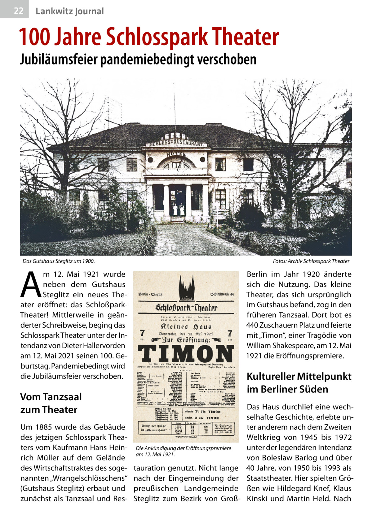 22  Lankwitz Journal  100 Jahre Schlosspark Theater Jubiläumsfeier pandemiebedingt verschoben  Das Gutshaus Steglitz um 1900. �  Fotos: Archiv Schlosspark Theater  A  m 12.  Mai 1921 wurde neben dem Gutshaus Steglitz ein neues Theater eröffnet: das SchloßparkTheater! Mittlerweile in geänderter Schreibweise, beging das Schlosspark Theater unter der Intendanz von Dieter Hallervorden am 12. Mai 2021 seinen 100. Geburtstag. Pandemiebedingt wird die Jubiläumsfeier verschoben.  Berlin im Jahr 1920 änderte sich die Nutzung. Das kleine Theater, das sich ursprünglich im Gutshaus befand, zog in den früheren Tanzsaal. Dort bot es 440 Zuschauern Platz und feierte mit „Timon“, einer Tragödie von William Shakespeare, am 12. Mai 1921 die Eröffnungspremiere.  Kultureller Mittelpunkt im Berliner Süden  Vom Tanzsaal zum Theater Um 1885 wurde das Gebäude des jetzigen Schlosspark Theaters vom Kaufmann Hans Heinrich Müller auf dem Gelände des Wirtschaftstraktes des sogenannten „Wrangelschlösschens“ (Gutshaus Steglitz) erbaut und zunächst als Tanzsaal und Res Die Ankündigung der Eröffnungspremiere am 12. Mai 1921.  tauration genutzt. Nicht lange nach der Eingemeindung der preußischen Landgemeinde Steglitz zum Bezirk von Groß Das Haus durchlief eine wechselhafte Geschichte, erlebte unter anderem nach dem Zweiten Weltkrieg von 1945 bis 1972 unter der legendären Intendanz von Boleslaw Barlog und über 40 Jahre, von 1950 bis 1993 als Staatstheater. Hier spielten Größen wie Hildegard Knef, Klaus Kinski und Martin Held. Nach