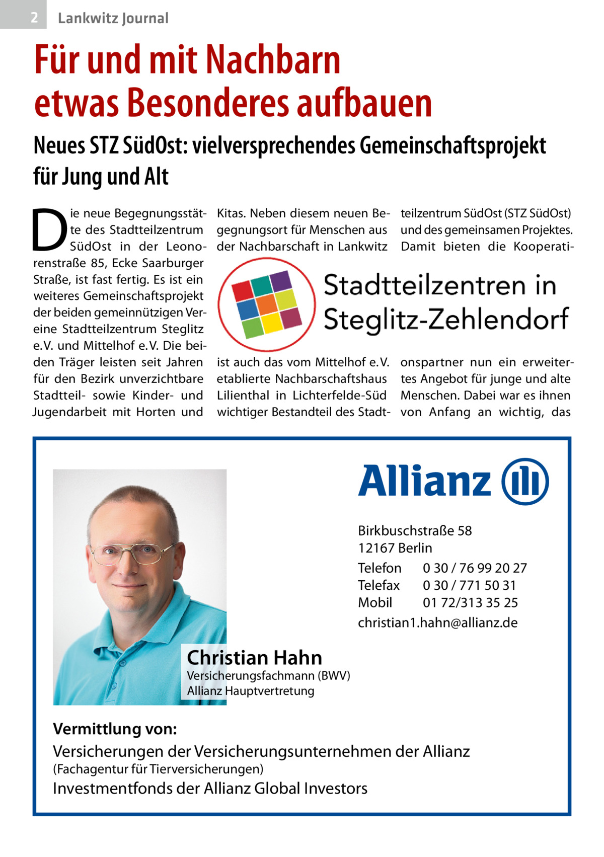 2  Lankwitz Journal  Für und mit Nachbarn etwas Besonderes aufbauen Neues STZ SüdOst: vielversprechendes Gemeinschaftsprojekt für Jung und Alt  D  ie neue Begegnungsstätte des Stadtteilzentrum SüdOst in der Leonorenstraße  85, Ecke Saarburger Straße, ist fast fertig. Es ist ein weiteres Gemeinschaftsprojekt der beiden gemeinnützigen Vereine Stadtteilzentrum Steglitz e. V. und Mittelhof e. V. Die beiden Träger leisten seit Jahren für den Bezirk unverzichtbare Stadtteil- sowie Kinder- und Jugendarbeit mit Horten und  Kitas. Neben diesem neuen Be- teilzentrum SüdOst (STZ SüdOst) gegnungsort für Menschen aus und des gemeinsamen Projektes. der Nachbarschaft in Lankwitz Damit bieten die Kooperati ist auch das vom Mittelhof e. V. etablierte Nachbarschaftshaus Lilienthal in Lichterfelde-Süd wichtiger Bestandteil des Stadt onspartner nun ein erweitertes Angebot für junge und alte Menschen. Dabei war es ihnen von Anfang an wichtig, das  Birkbuschstraße 58 12167 Berlin Telefon 0 30 / 76 99 20 27 Telefax 0 30 / 771 50 31 Mobil 01 72/313 35 25 christian1.hahn@allianz.de  Christian Hahn  Versicherungsfachmann (BWV) Allianz Hauptvertretung  Vermittlung von: Versicherungen der Versicherungsunternehmen der Allianz (Fachagentur für Tierversicherungen)  Investmentfonds der Allianz Global Investors