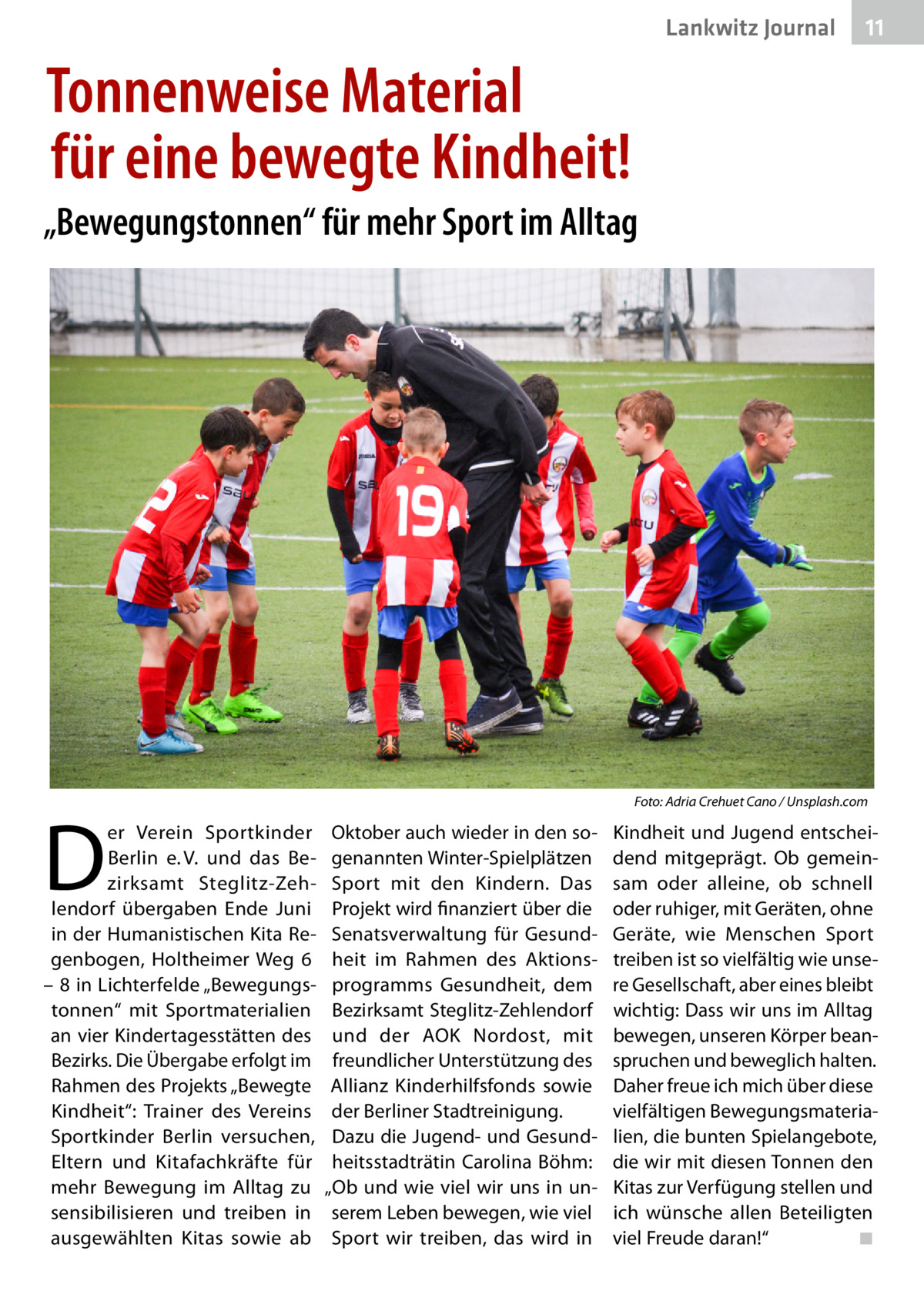 Lankwitz Journal  11  Tonnenweise Material für eine bewegte Kindheit! „Bewegungstonnen“ für mehr Sport im Alltag  �  D  er Verein Sportkinder Berlin e. V. und das Bezirksamt Steglitz-Zehlendorf übergaben Ende Juni in der Humanistischen Kita Regenbogen, Holtheimer Weg  6 – 8 in Lichterfelde „Bewegungstonnen“ mit Sportmaterialien an vier Kindertagesstätten des Bezirks. Die Übergabe erfolgt im Rahmen des Projekts „Bewegte Kindheit“: Trainer des Vereins Sportkinder Berlin versuchen, Eltern und Kitafachkräfte für mehr Bewegung im Alltag zu sensibilisieren und treiben in ausgewählten Kitas sowie ab  Foto: Adria Crehuet Cano / Unsplash.com  Oktober auch wieder in den sogenannten Winter-Spielplätzen Sport mit den Kindern. Das Projekt wird finanziert über die Senatsverwaltung für Gesundheit im Rahmen des Aktionsprogramms Gesundheit, dem Bezirksamt Steglitz-Zehlendorf und der AOK Nordost, mit freundlicher Unterstützung des Allianz Kinderhilfsfonds sowie der Berliner Stadtreinigung. Dazu die Jugend- und Gesundheitsstadträtin Carolina Böhm: „Ob und wie viel wir uns in unserem Leben bewegen, wie viel Sport wir treiben, das wird in  Kindheit und Jugend entscheidend mitgeprägt. Ob gemeinsam oder alleine, ob schnell oder ruhiger, mit Geräten, ohne Geräte, wie Menschen Sport treiben ist so vielfältig wie unsere Gesellschaft, aber eines bleibt wichtig: Dass wir uns im Alltag bewegen, unseren Körper beanspruchen und beweglich halten. Daher freue ich mich über diese vielfältigen Bewegungsmaterialien, die bunten Spielangebote, die wir mit diesen Tonnen den Kitas zur Verfügung stellen und ich wünsche allen Beteiligten viel Freude daran!“ � ◾