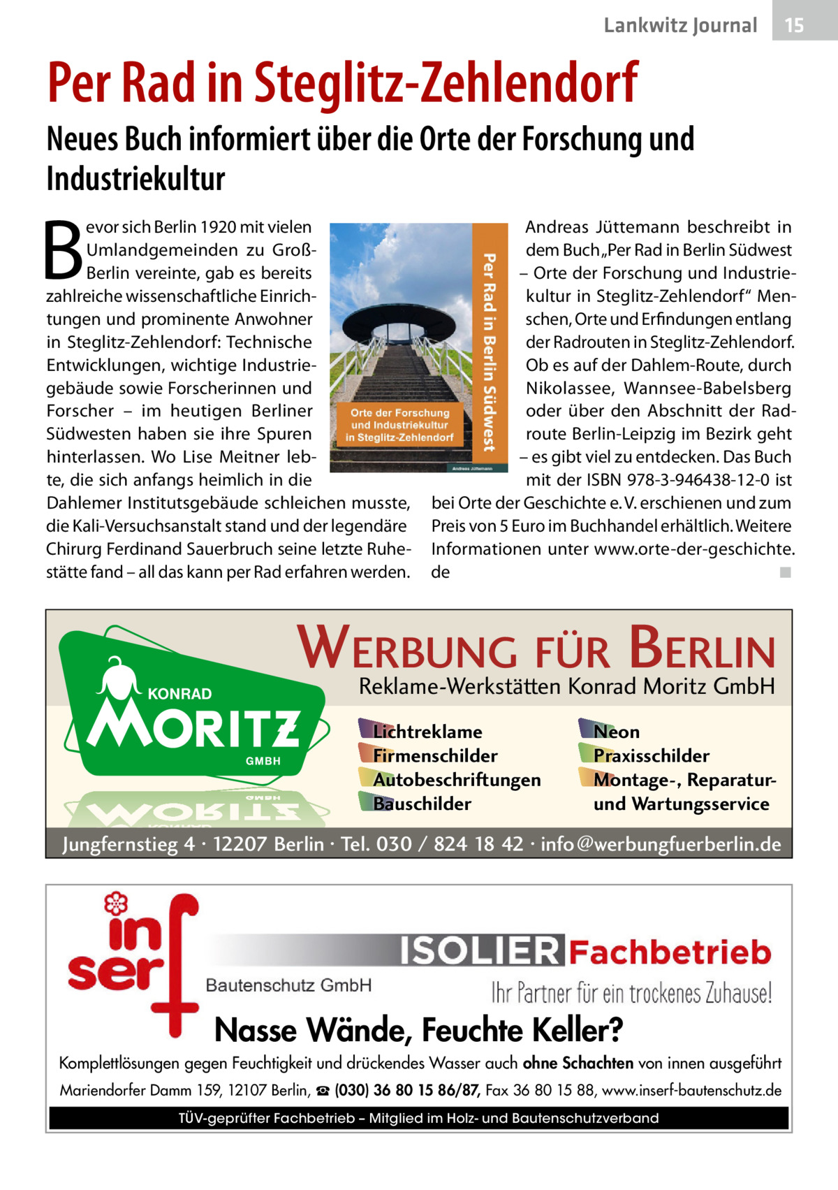 Lankwitz Journal  15  Per Rad in Steglitz-Zehlendorf  Neues Buch informiert über die Orte der Forschung und Industriekultur  B  evor sich Berlin 1920 mit vielen Umlandgemeinden zu GroßBerlin vereinte, gab es bereits zahlreiche wissenschaftliche Einrichtungen und prominente Anwohner in Steglitz-Zehlendorf: Technische Entwicklungen, wichtige Industriegebäude sowie Forscherinnen und Forscher – im heutigen Berliner Südwesten haben sie ihre Spuren hinterlassen. Wo Lise Meitner lebte, die sich anfangs heimlich in die Dahlemer Institutsgebäude schleichen musste, die Kali-Versuchsanstalt stand und der legendäre Chirurg Ferdinand Sauerbruch seine letzte Ruhestätte fand – all das kann per Rad erfahren werden.  Andreas Jüttemann beschreibt in dem Buch „Per Rad in Berlin Südwest – Orte der Forschung und Industriekultur in Steglitz-Zehlendorf“ Menschen, Orte und Erfindungen entlang der Radrouten in Steglitz-Zehlendorf. Ob es auf der Dahlem-Route, durch Nikolassee, Wannsee-Babelsberg oder über den Abschnitt der Radroute Berlin-Leipzig im Bezirk geht – es gibt viel zu entdecken. Das Buch mit der ISBN 978-3-946438-12-0 ist bei Orte der Geschichte e. V. erschienen und zum Preis von 5 Euro im Buchhandel erhältlich. Weitere Informationen unter www.orte-der-geschichte. de� ◾  WERBUNG FÜR BERLIN Reklame-Werkstätten Konrad Moritz GmbH Lichtreklame Firmenschilder Autobeschriftungen Bauschilder  Neon Praxisschilder Montage-, Reparaturund Wartungsservice  Jungfernstieg 4 · 12207 Berlin · Tel. 030 / 824 18 42 · info@werbungfuerberlin.de  Nasse Wände, Feuchte Keller? Komplettlösungen gegen Feuchtigkeit und drückendes Wasser auch ohne Schachten von innen ausgeführt Mariendorfer Damm 159, 12107 Berlin, ☎ (030) 36 80 15 86/87, Fax 36 80 15 88, www.inserf-bautenschutz.de TÜV-geprüfter Fachbetrieb – Mitglied im Holz- und Bautenschutzverband