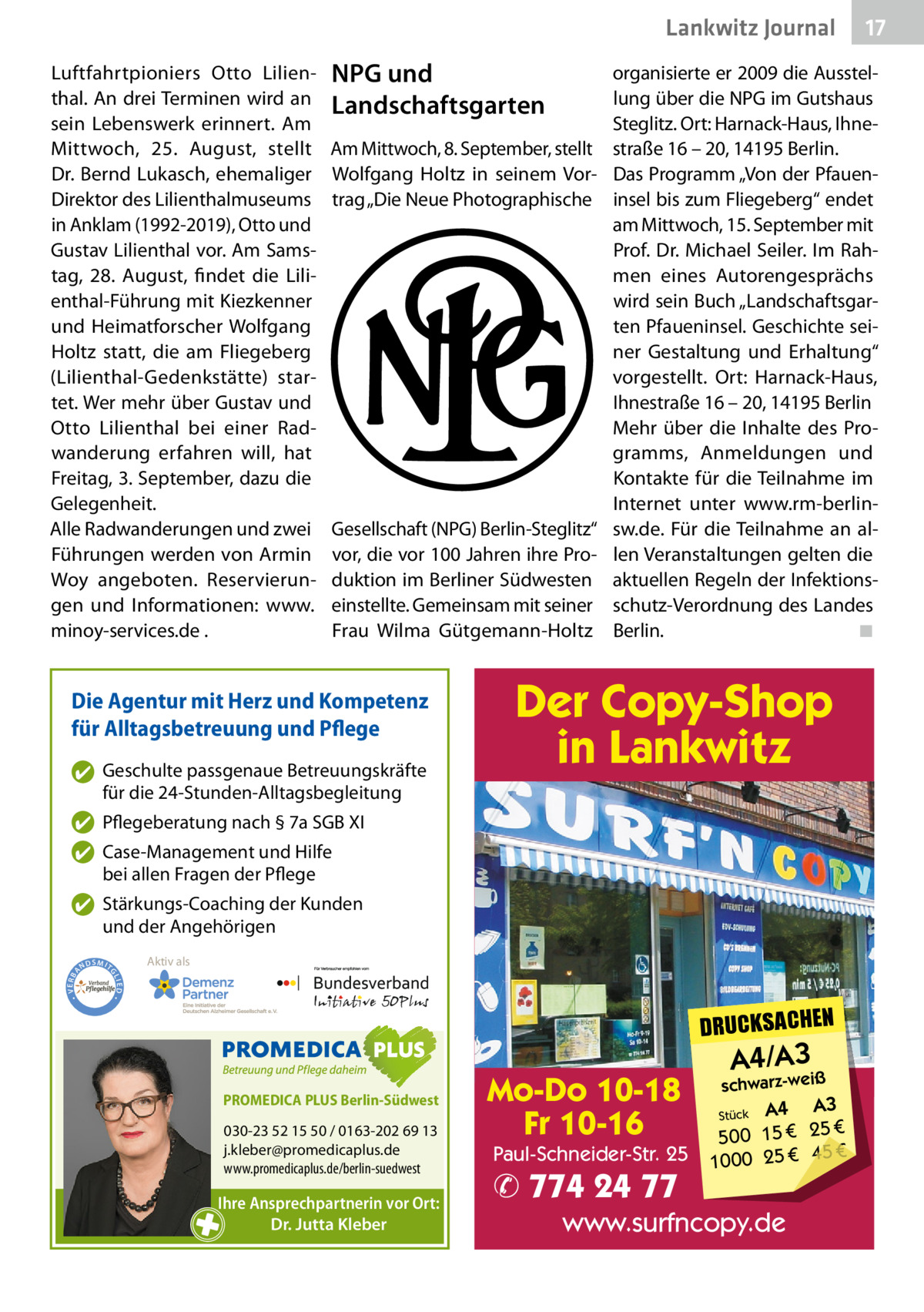 Lankwitz Journal Luftfahrtpioniers Otto Lilienthal. An drei Terminen wird an sein Lebenswerk erinnert. Am Mittwoch, 25.  August, stellt Dr. Bernd Lukasch, ehemaliger Direktor des Lilienthalmuseums in Anklam (1992-2019), Otto und Gustav Lilienthal vor. Am Samstag, 28.  August, findet die Lilienthal-Führung mit Kiezkenner und Heimatforscher Wolfgang Holtz statt, die am Fliegeberg (Lilienthal-Gedenkstätte) startet. Wer mehr über Gustav und Otto Lilienthal bei einer Radwanderung erfahren will, hat Freitag, 3. September, dazu die Gelegenheit. Alle Radwanderungen und zwei Führungen werden von Armin Woy angeboten. Reservierungen und Informationen: www. minoy-services.de .  NPG und Landschaftsgarten Am Mittwoch, 8. September, stellt Wolfgang Holtz in seinem Vortrag „Die Neue Photographische  Gesellschaft (NPG) Berlin-Steglitz“ vor, die vor 100 Jahren ihre Produktion im Berliner Südwesten einstellte. Gemeinsam mit seiner Frau Wilma Gütgemann-Holtz  Die Agentur mit Herz und Kompetenz für Alltagsbetreuung und Pflege ✔ Geschulte passgenaue Betreuungskräfte für die 24-Stunden-Alltagsbegleitung  organisierte er 2009 die Ausstellung über die NPG im Gutshaus Steglitz. Ort: Harnack-Haus, Ihnestraße 16 – 20, 14195 Berlin. Das Programm „Von der Pfaueninsel bis zum Fliegeberg“ endet am Mittwoch, 15. September mit Prof. Dr. Michael Seiler. Im Rahmen eines Autorengesprächs wird sein Buch „Landschaftsgarten Pfaueninsel. Geschichte seiner Gestaltung und Erhaltung“ vorgestellt. Ort: Harnack-Haus, Ihnestraße 16 – 20, 14195 Berlin Mehr über die Inhalte des Programms, Anmeldungen und Kontakte für die Teilnahme im Internet unter www.rm-berlinsw.de. Für die Teilnahme an allen Veranstaltungen gelten die aktuellen Regeln der Infektionsschutz-Verordnung des Landes Berlin. ◾  Der Copy-Shop in Lankwitz  ✔ Pflegeberatung nach § 7a SGB XI ✔ Case-Management und Hilfe bei allen Fragen der Pflege  Aktiv als  SMIT GL IED •  • VERBA  ✔ Stärkungs-Coaching der Kunden und der Angehörigen ND  DRUCKSACHEN PROMEDICA PLUS Berlin-Südwest  030-23 52 15 50 / 0163-202 69 13 j.kleber@promedicaplus.de www.promedicaplus.de/berlin-suedwest  Ihre Ansprechpartnerin vor Ort: Dr. Jutta Kleber  17  Mo-Do 10-18 Fr 10-16  Paul-Schneider-Str. 25  ✆ 774 24 77  A4/A3  schwarz-weiß  A3 Stück A4 € 500 15 € 25 € 45 € 1000 25  www.surfncopy.de