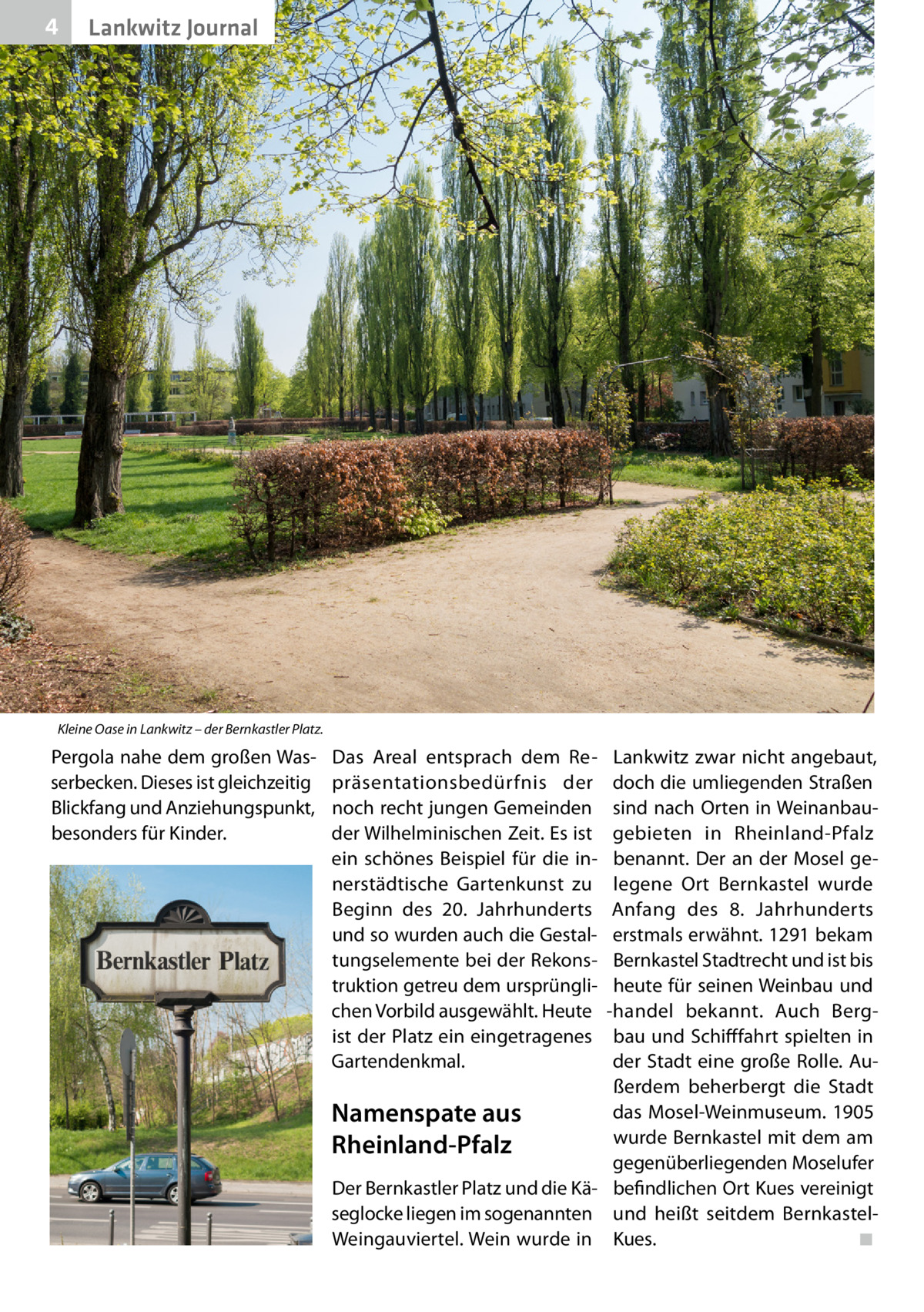 4  Lankwitz Journal  Kleine Oase in Lankwitz – der Bernkastler Platz.  Pergola nahe dem großen Wasserbecken. Dieses ist gleichzeitig Blickfang und Anziehungspunkt, besonders für Kinder.  Das Areal entsprach dem Repräsentationsbedürfnis der noch recht jungen Gemeinden der Wilhelminischen Zeit. Es ist ein schönes Beispiel für die innerstädtische Gartenkunst zu Beginn des 20.  Jahrhunderts und so wurden auch die Gestaltungselemente bei der Rekonstruktion getreu dem ursprünglichen Vorbild ausgewählt. Heute ist der Platz ein eingetragenes Gartendenkmal.  Lankwitz zwar nicht angebaut, doch die umliegenden Straßen sind nach Orten in Weinanbaugebieten in Rheinland-Pfalz benannt. Der an der Mosel gelegene Ort Bernkastel wurde Anfang des 8.  Jahrhunderts erstmals erwähnt. 1291 bekam Bernkastel Stadtrecht und ist bis heute für seinen Weinbau und -handel bekannt. Auch Bergbau und Schifffahrt spielten in der Stadt eine große Rolle. Außerdem beherbergt die Stadt das Mosel-Weinmuseum. 1905 Namenspate aus wurde Bernkastel mit dem am Rheinland-Pfalz gegenüberliegenden Moselufer Der Bernkastler Platz und die Kä- befindlichen Ort Kues vereinigt seglocke liegen im sogenannten und heißt seitdem BernkastelWeingauviertel. Wein wurde in Kues. � ◾