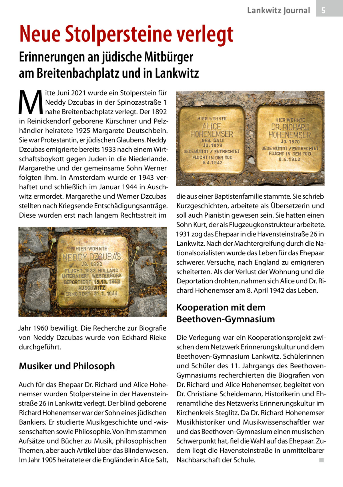 Lankwitz Journal  5  Neue Stolpersteine verlegt  Erinnerungen an jüdische Mitbürger am Breitenbachplatz und in Lankwitz  M  itte Juni 2021 wurde ein Stolperstein für Neddy Dzcubas in der Spinozastraße 1 nahe Breitenbachplatz verlegt. Der 1892 in Reinickendorf geborene Kürschner und Pelzhändler heiratete 1925 Margarete Deutschbein. Sie war Protestantin, er jüdischen Glaubens. Neddy Dzcubas emigrierte bereits 1933 nach einem Wirtschaftsboykott gegen Juden in die Niederlande. Margarethe und der gemeinsame Sohn Werner folgten ihm. In Amsterdam wurde er 1943 verhaftet und schließlich im Januar 1944 in Auschwitz ermordet. Margarethe und Werner Dzcubas stellten nach Kriegsende Entschädigungsanträge. Diese wurden erst nach langem Rechtsstreit im  Jahr 1960 bewilligt. Die Recherche zur Biografie von Neddy Dzcubas wurde von Eckhard Rieke durchgeführt.  Musiker und Philosoph Auch für das Ehepaar Dr. Richard und Alice Hohenemser wurden Stolpersteine in der Havensteinstraße 26 in Lankwitz verlegt. Der blind geborene Richard Hohenemser war der Sohn eines jüdischen Bankiers. Er studierte Musikgeschichte und -wissenschaften sowie Philosophie. Von ihm stammen Aufsätze und Bücher zu Musik, philosophischen Themen, aber auch Artikel über das Blindenwesen. Im Jahr 1905 heiratete er die Engländerin Alice Salt,  die aus einer Baptistenfamilie stammte. Sie schrieb Kurzgeschichten, arbeitete als Übersetzerin und soll auch Pianistin gewesen sein. Sie hatten einen Sohn Kurt, der als Flugzeugkonstrukteur arbeitete. 1931 zog das Ehepaar in die Havensteinstraße 26 in Lankwitz. Nach der Machtergreifung durch die Nationalsozialisten wurde das Leben für das Ehepaar schwerer. Versuche, nach England zu emigrieren scheiterten. Als der Verlust der Wohnung und die Deportation drohten, nahmen sich Alice und Dr. Richard Hohenemser am 8. April 1942 das Leben.  Kooperation mit dem Beethoven-Gymnasium Die Verlegung war ein Kooperationsprojekt zwischen dem Netzwerk Erinnerungskultur und dem Beethoven-Gymnasium Lankwitz. Schülerinnen und Schüler des 11.  Jahrgangs des BeethovenGymnasiums recherchierten die Biografien von Dr. Richard und Alice Hohenemser, begleitet von Dr. Christiane Scheidemann, Historikerin und Ehrenamtliche des Netzwerks Erinnerungskultur im Kirchenkreis Steglitz. Da Dr. Richard Hohenemser Musikhistoriker und Musikwissenschaftler war und das Beethoven-Gymnasium einen musischen Schwerpunkt hat, fiel die Wahl auf das Ehepaar. Zudem liegt die Havensteinstraße in unmittelbarer Nachbarschaft der Schule.� ◾