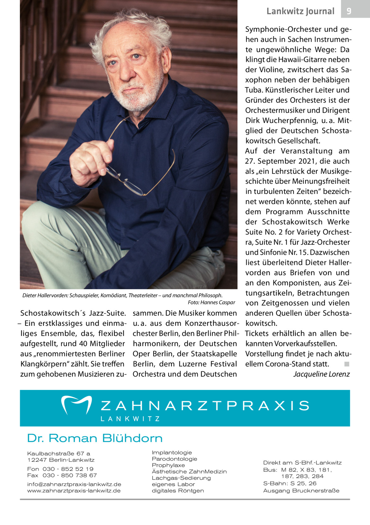 Lankwitz Journal  Dieter Hallervorden: Schauspieler, Komödiant, Theaterleiter – und manchmal Philosoph. � Foto: Hannes Caspar  Schostakowitsch´s Jazz-Suite. – Ein erstklassiges und einmaliges Ensemble, das, flexibel aufgestellt, rund 40 Mitglieder aus „renommiertesten Berliner Klangkörpern“ zählt. Sie treffen zum gehobenen Musizieren zu sammen. Die Musiker kommen u. a. aus dem Konzerthausorchester Berlin, den Berliner Philharmonikern, der Deutschen Oper Berlin, der Staatskapelle Berlin, dem Luzerne Festival Orchestra und dem Deutschen  Symphonie-Orchester und gehen auch in Sachen Instrumente ungewöhnliche Wege: Da klingt die Hawaii-Gitarre neben der Violine, zwitschert das Saxophon neben der behäbigen Tuba. Künstlerischer Leiter und Gründer des Orchesters ist der Orchestermusiker und Dirigent Dirk Wucherpfennig, u. a. Mitglied der Deutschen Schostakowitsch Gesellschaft. Auf der Veranstaltung am 27. September 2021, die auch als „ein Lehrstück der Musikgeschichte über Meinungsfreiheit in turbulenten Zeiten“ bezeichnet werden könnte, stehen auf dem Programm Ausschnitte der Schostakowitsch Werke Suite No. 2 for Variety Orchestra, Suite Nr. 1 für Jazz-Orchester und Sinfonie Nr. 15. Dazwischen liest überleitend Dieter Hallervorden aus Briefen von und an den Komponisten, aus Zeitungsartikeln, Betrachtungen von Zeitgenossen und vielen anderen Quellen über Schostakowitsch. Tickets erhältlich an allen bekannten Vorverkaufsstellen. Vorstellung findet je nach aktuellem Corona-Stand statt.� ◾ � Jacqueline Lorenz  Dr. Roman Blühdorn Kaulbachstraße 67 a 12247 Berlin-Lankwitz Fon 030 - 852 52 19 Fax 030 - 850 738 67 info@zahnarztpraxis-lankwitz.de www.zahnarztpraxis-lankwitz.de  Implantologie Parodontologie Prophylaxe Ästhetische ZahnMedizin Lachgas-Sedierung eigenes Labor digitales Röntgen  9  Direkt am S-Bhf.-Lankwitz Bus: M 82, X 83, 181, 187, 283, 284 S-Bahn: S 25, 26 Ausgang Brucknerstraße