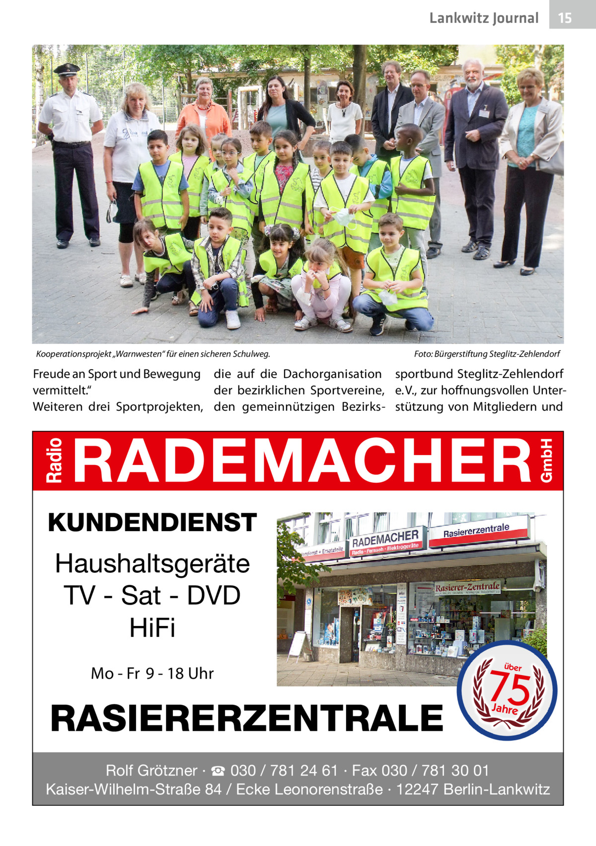 Lankwitz Journal  Kooperationsprojekt „Warnwesten“ für einen sicheren Schulweg.�  15  Foto: Bürgerstiftung Steglitz-Zehlendorf  Freude an Sport und Bewegung die auf die Dachorganisation sportbund Steglitz-Zehlendorf der bezirklichen Sportvereine, e. V., zur hoffnungsvollen Untervermittelt.“ Weiteren drei Sportprojekten, den gemeinnützigen Bezirks- stützung von Mitgliedern und  KUNDENDIENST  Haushaltsgeräte TV - Sat - DVD HiFi Mo - Fr 9 - 18 Uhr  RASIERERZENTRALE  75 über  Jahre  Rolf Grötzner · ☎ 030 / 781 24 61 · Fax 030 / 781 30 01 Kaiser-Wilhelm-Straße 84 / Ecke Leonorenstraße · 12247 Berlin-Lankwitz