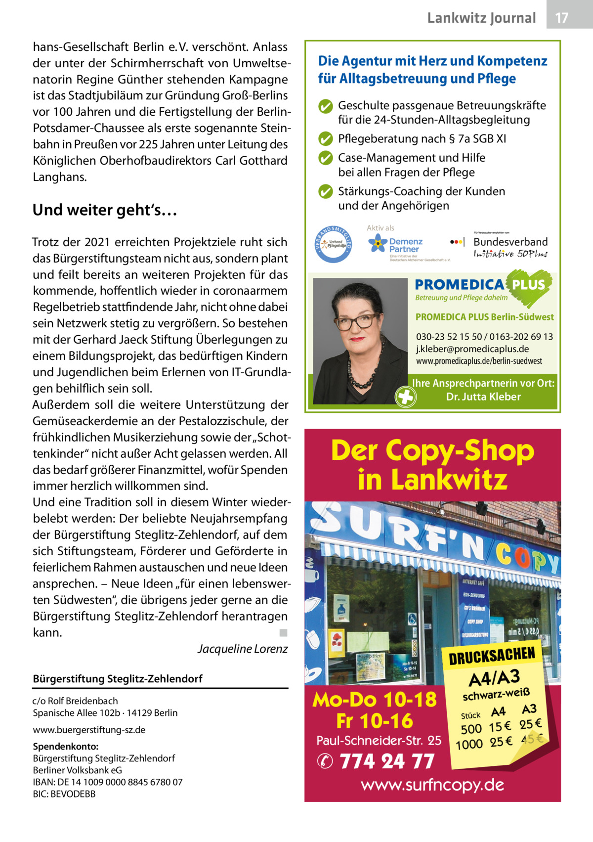 Lankwitz Journal  Und weiter geht‘s…  ✔ Geschulte passgenaue Betreuungskräfte für die 24-Stunden-Alltagsbegleitung ✔ Pflegeberatung nach § 7a SGB XI ✔ Case-Management und Hilfe bei allen Fragen der Pflege ✔ Stärkungs-Coaching der Kunden und der Angehörigen ND  Aktiv als  SMIT GL IED •  Trotz der 2021 erreichten Projektziele ruht sich das Bürgerstiftungsteam nicht aus, sondern plant und feilt bereits an weiteren Projekten für das kommende, hoffentlich wieder in coronaarmem Regelbetrieb stattfindende Jahr, nicht ohne dabei sein Netzwerk stetig zu vergrößern. So bestehen mit der Gerhard Jaeck Stiftung Überlegungen zu einem Bildungsprojekt, das bedürftigen Kindern und Jugendlichen beim Erlernen von IT-Grundlagen behilflich sein soll. Außerdem soll die weitere Unterstützung der Gemüseackerdemie an der Pestalozzischule, der frühkindlichen Musikerziehung sowie der „Schottenkinder“ nicht außer Acht gelassen werden. All das bedarf größerer Finanzmittel, wofür Spenden immer herzlich willkommen sind. Und eine Tradition soll in diesem Winter wiederbelebt werden: Der beliebte Neujahrsempfang der Bürgerstiftung Steglitz-Zehlendorf, auf dem sich Stiftungsteam, Förderer und Geförderte in feierlichem Rahmen austauschen und neue Ideen ansprechen. – Neue Ideen „für einen lebenswerten Südwesten“, die übrigens jeder gerne an die Bürgerstiftung Steglitz-Zehlendorf herantragen kann. ◾ Jacqueline Lorenz  Die Agentur mit Herz und Kompetenz für Alltagsbetreuung und Pflege  • VERBA  hans-Gesellschaft Berlin e. V. verschönt. Anlass der unter der Schirmherrschaft von Umweltsenatorin Regine Günther stehenden Kampagne ist das Stadtjubiläum zur Gründung Groß-Berlins vor 100 Jahren und die Fertigstellung der BerlinPotsdamer-Chaussee als erste sogenannte Steinbahn in Preußen vor 225 Jahren unter Leitung des Königlichen Oberhofbaudirektors Carl Gotthard Langhans.  PROMEDICA PLUS Berlin-Südwest  030-23 52 15 50 / 0163-202 69 13 j.kleber@promedicaplus.de www.promedicaplus.de/berlin-suedwest  Ihre Ansprechpartnerin vor Ort: Dr. Jutta Kleber  Der Copy-Shop in Lankwitz  DRUCKSACHEN  Bürgerstiftung Steglitz-Zehlendorf c/o Rolf Breidenbach Spanische Allee 102b · 14129 Berlin www.buergerstiftung-sz.de Spendenkonto: Bürgerstiftung Steglitz-Zehlendorf Berliner Volksbank eG IBAN: DE 14 1009 0000 8845 6780 07 BIC: BEVODEBB  Mo-Do 10-18 Fr 10-16  Paul-Schneider-Str. 25  ✆ 774 24 77  A4/A3  schwarz-weiß  A3 Stück A4 € 500 15 € 25 € 45 € 1000 25  www.surfncopy.de  17