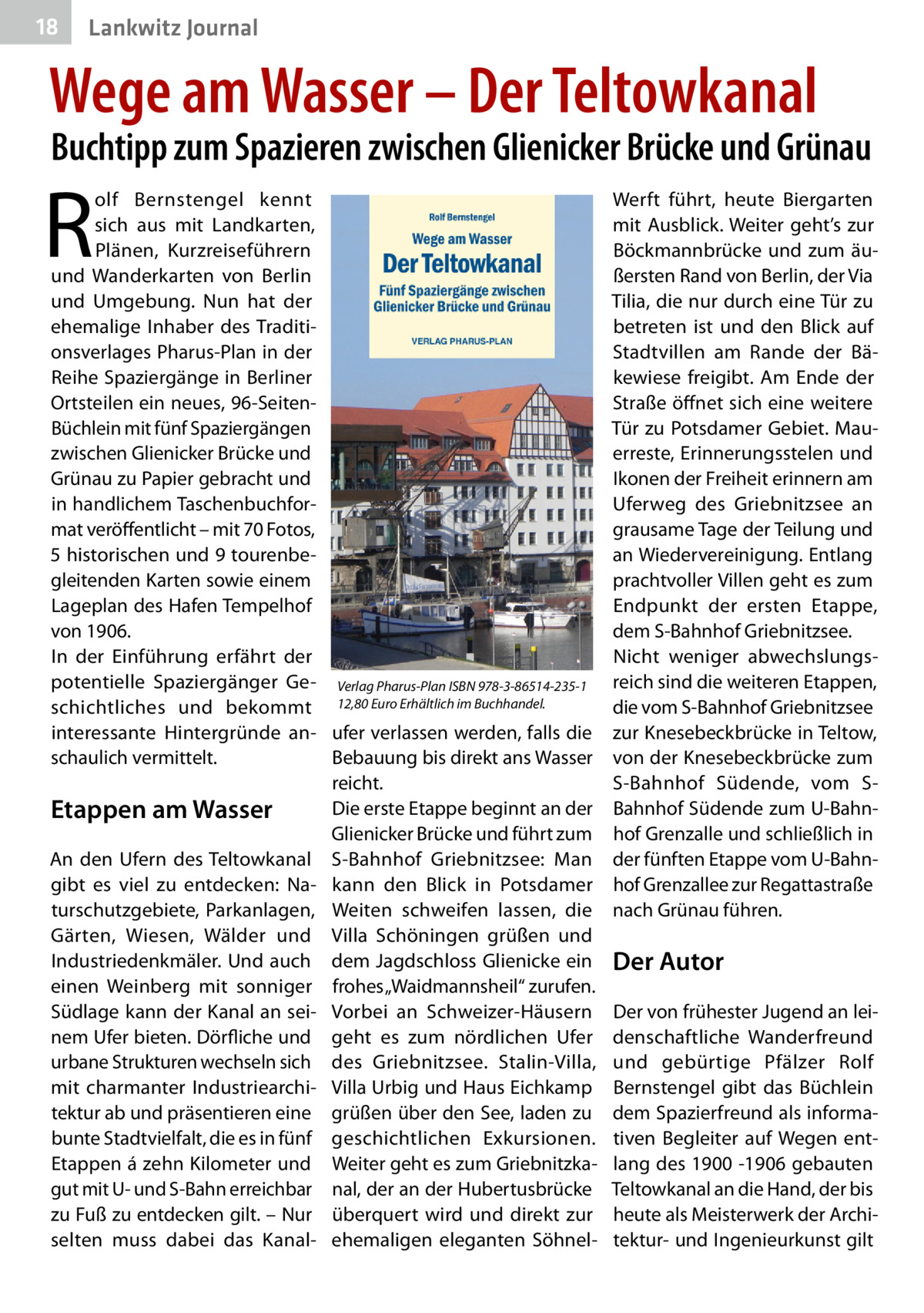 18  Lankwitz Journal  Wege am Wasser – Der Teltowkanal  Buchtipp zum Spazieren zwischen Glienicker Brücke und Grünau  R  olf Bernstengel kennt sich aus mit Landkarten, Plänen, Kurzreiseführern und Wanderkarten von Berlin und Umgebung. Nun hat der ehemalige Inhaber des Traditionsverlages Pharus-Plan in der Reihe Spaziergänge in Berliner Ortsteilen ein neues, 96-SeitenBüchlein mit fünf Spaziergängen zwischen Glienicker Brücke und Grünau zu Papier gebracht und in handlichem Taschenbuchformat veröffentlicht – mit 70 Fotos, 5 historischen und 9 tourenbegleitenden Karten sowie einem Lageplan des Hafen Tempelhof von 1906. In der Einführung erfährt der potentielle Spaziergänger Ge- Verlag Pharus-Plan ISBN 978-3-86514-235-1 schichtliches und bekommt 12,80 Euro Erhältlich im Buchhandel. interessante Hintergründe an- ufer verlassen werden, falls die schaulich vermittelt. Bebauung bis direkt ans Wasser reicht. Die erste Etappe beginnt an der Etappen am Wasser Glienicker Brücke und führt zum An den Ufern des Teltowkanal S-Bahnhof Griebnitzsee: Man gibt es viel zu entdecken: Na- kann den Blick in Potsdamer turschutzgebiete, Parkanlagen, Weiten schweifen lassen, die Gärten, Wiesen, Wälder und Villa Schöningen grüßen und Industriedenkmäler. Und auch dem Jagdschloss Glienicke ein einen Weinberg mit sonniger frohes „Waidmannsheil“ zurufen. Südlage kann der Kanal an sei- Vorbei an Schweizer-Häusern nem Ufer bieten. Dörfliche und geht es zum nördlichen Ufer urbane Strukturen wechseln sich des Griebnitzsee. Stalin-Villa, mit charmanter Industriearchi- Villa Urbig und Haus Eichkamp tektur ab und präsentieren eine grüßen über den See, laden zu bunte Stadtvielfalt, die es in fünf geschichtlichen Exkursionen. Etappen á zehn Kilometer und Weiter geht es zum Griebnitzkagut mit U- und S-Bahn erreichbar nal, der an der Hubertusbrücke zu Fuß zu entdecken gilt. – Nur überquert wird und direkt zur selten muss dabei das Kanal- ehemaligen eleganten Söhnel Werft führt, heute Biergarten mit Ausblick. Weiter geht’s zur Böckmannbrücke und zum äußersten Rand von Berlin, der Via Tilia, die nur durch eine Tür zu betreten ist und den Blick auf Stadtvillen am Rande der Bäkewiese freigibt. Am Ende der Straße öffnet sich eine weitere Tür zu Potsdamer Gebiet. Mauerreste, Erinnerungsstelen und Ikonen der Freiheit erinnern am Uferweg des Griebnitzsee an grausame Tage der Teilung und an Wiedervereinigung. Entlang prachtvoller Villen geht es zum Endpunkt der ersten Etappe, dem S-Bahnhof Griebnitzsee. Nicht weniger abwechslungsreich sind die weiteren Etappen, die vom S-Bahnhof Griebnitzsee zur Knesebeckbrücke in Teltow, von der Knesebeckbrücke zum S-Bahnhof Südende, vom SBahnhof Südende zum U-Bahnhof Grenzalle und schließlich in der fünften Etappe vom U-Bahnhof Grenzallee zur Regattastraße nach Grünau führen.  Der Autor Der von frühester Jugend an leidenschaftliche Wanderfreund und gebürtige Pfälzer Rolf Bernstengel gibt das Büchlein dem Spazierfreund als informativen Begleiter auf Wegen entlang des 1900 -1906 gebauten Teltowkanal an die Hand, der bis heute als Meisterwerk der Architektur- und Ingenieurkunst gilt