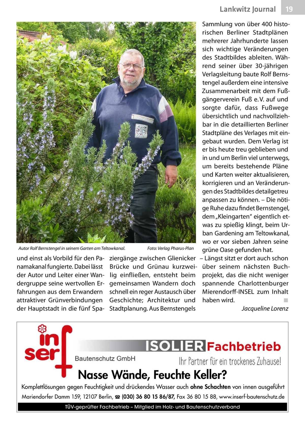 Lankwitz Journal  Autor Rolf Bernstengel in seinem Garten am Teltowkanal.�  und einst als Vorbild für den Panamakanal fungierte. Dabei lässt der Autor und Leiter einer Wandergruppe seine wertvollen Erfahrungen aus dem Erwandern attraktiver Grünverbindungen der Hauptstadt in die fünf Spa Foto: Verlag Pharus-Plan  ziergänge zwischen Glienicker Brücke und Grünau kurzweilig einfließen, entsteht beim gemeinsamen Wandern doch schnell ein reger Austausch über Geschichte; Architektur und Stadtplanung. Aus Bernstengels  19  Sammlung von über 400 historischen Berliner Stadtplänen mehrerer Jahrhunderte lassen sich wichtige Veränderungen des Stadtbildes ableiten. Während seiner über 30-jährigen Verlagsleitung baute Rolf Bernstengel außerdem eine intensive Zusammenarbeit mit dem Fußgängerverein Fuß e. V. auf und sorgte dafür, dass Fußwege übersichtlich und nachvollziehbar in die detaillierten Berliner Stadtpläne des Verlages mit eingebaut wurden. Dem Verlag ist er bis heute treu geblieben und in und um Berlin viel unterwegs, um bereits bestehende Pläne und Karten weiter aktualisieren, korrigieren und an Veränderungen des Stadtbildes detailgetreu anpassen zu können. – Die nötige Ruhe dazu findet Bernstengel, dem „Kleingarten“ eigentlich etwas zu spießig klingt, beim Urban Gardening am Teltowkanal, wo er vor sieben Jahren seine grüne Oase gefunden hat. – Längst sitzt er dort auch schon über seinem nächsten Buchprojekt, das die nicht weniger spannende Charlottenburger Mierendorff-INSEL zum Inhalt haben wird.� ◾ � Jacqueline Lorenz  Nasse Wände, Feuchte Keller? Komplettlösungen gegen Feuchtigkeit und drückendes Wasser auch ohne Schachten von innen ausgeführt Mariendorfer Damm 159, 12107 Berlin, ☎ (030) 36 80 15 86/87, Fax 36 80 15 88, www.inserf-bautenschutz.de TÜV-geprüfter Fachbetrieb – Mitglied im Holz- und Bautenschutzverband