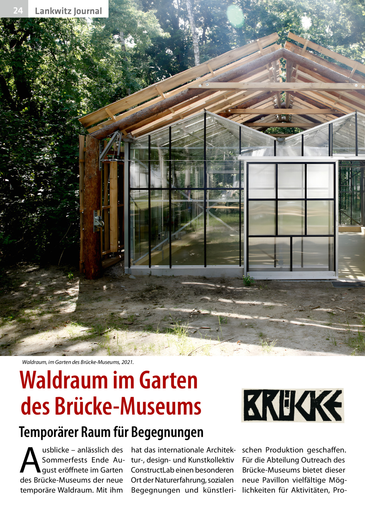 24  Lankwitz Journal  Waldraum, im Garten des Brücke-Museums, 2021.  Waldraum im Garten des Brücke-Museums Temporärer Raum für Begegnungen  A  usblicke – anlässlich des Sommerfests Ende August eröffnete im Garten des Brücke-Museums der neue temporäre Waldraum. Mit ihm  hat das internationale Architektur-, design- und Kunstkollektiv ConstructLab einen besonderen Ort der Naturerfahrung, sozialen Begegnungen und künstleri schen Produktion geschaffen. Für die Abteilung Outreach des Brücke-Museums bietet dieser neue Pavillon vielfältige Möglichkeiten für Aktivitäten, Pr